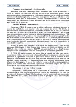 RF A-134/CENIPA/2014 PR-AFA 13AGO2014
163 de 170
- Processos organizacionais – indeterminado.
Apesar de possuírem a habilitação C560, necessária para operar a aeronave CE
560XLS+, nenhum dos pilotos foi verificado, por parte dos contratantes, quanto à sua
experiência anterior neste equipamento e, tão pouco, quanto a uma eventual necessidade
de treinamento de transição e/ou de formação para operar o PR-AFA. A adoção de uma
sistemática formal para o recrutamento, seleção, acompanhamento e avaliação do
desempenho dos profissionais poderia ter identificado as necessidades de treinamento
para aquele tipo de aeronave.
- Sistemas de apoio – indeterminado.
Apesar de o RBAC 61 requerer que os pilotos realizassem a instrução de voo e o
exame de proficiência para transitar entre os modelos da família CE 560XL, a
necessidade de treinamento específico somente foi clarificada em 04JUL2014, por meio
da publicação da Instrução Suplementar da ANAC (IS 61-004 Revisão A). Até aquela
data, tal necessidade somente poderia ter sido identificada por meio de consulta ao FSB
Report da FAA disponível, apenas, no site daquela agência. Nesse contexto, os pilotos do
PR-AFA somente seriam submetidos a uma avaliação no CE 560XLS+ por ocasião das
suas revalidações de tipo, as quais ocorreriam às vésperas da data de vencimento das
suas habilitações de C560, que estavam válidas até outubro de 2014 (comandante) e
maio de 2015 (copiloto).
O fato de existir uma habilitação (C560) que era comum para a operação das
aeronaves C560 Citation V, C560 Encore, C560 Encore+, CE 560XL, CE 560XLS, ou CE
560XLS+, não permitia que o sistema DCERTA recusasse o plano de voo de pilotos que
não possuíssem o treinamento adequado para operar um daqueles equipamentos.
O RBAC 67 trazia requisitos de saúde física e mental que não eram claros,
induzindo os médicos a recorrerem à outras publicações a fim de guiar e subsidiar seus
pareceres e julgamentos a respeito do pessoal da aviação civil. A ausência de tais
requisitos, que deveriam ser adotados como mínimos aceitáveis para o exercício da
atividade aérea, acarretava a discricionariedade dos médicos responsáveis pelos
julgamentos da inspeções de saúde dos avaliados e, assim, abria lacunas que poderiam
permitir que pessoas não plenamente capacitadas exercessem funções em voo em
condições de segurança abaixo das mínimas aceitáveis.
- Sobrecarga de tarefas – indeterminado.
Considerando a possibilidade de o comandante ter acumulado tarefas como
consequência de uma possível dificuldade do copiloto em assessorá-lo, no início do
procedimento de aproximação perdida, tal acúmulo pode ter ultrapassado sua capacidade
para administrá-las e, assim, ter induzido a erros de pilotagem e/ou à desorientação
espacial.
 