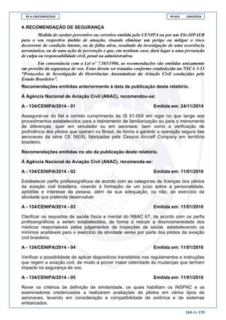 RF A-134/CENIPA/2014 PR-AFA 13AGO2014
164 de 170
4.RECOMENDAÇÃO DE SEGURANÇA
Medida de caráter preventivo ou corretivo emitida pelo CENIPA ou por um Elo-SIPAER
para o seu respectivo âmbito de atuação, visando eliminar um perigo ou mitigar o risco
decorrente de condição latente, ou de falha ativa, resultado da investigação de uma ocorrência
aeronáutica, ou de uma ação de prevenção e que, em nenhum caso, dará lugar a uma presunção
de culpa ou responsabilidade civil, penal ou administrativa.
Em consonância com a Lei nº 7.565/1986, as recomendações são emitidas unicamente
em proveito da segurança de voo. Estas devem ser tratadas conforme estabelecido na NSCA 3-13
“Protocolos de Investigação de Ocorrências Aeronáuticas da Aviação Civil conduzidas pelo
Estado Brasileiro”.
Recomendações emitidas anteriormente à data de publicação deste relatório.
À Agência Nacional de Aviação Civil (ANAC), recomendou-se:
A - 134/CENIPA/2014 - 01 Emitida em: 24/11/2014
Assegurar-se do fiel e correto cumprimento da IS 61-004 em vigor no que tange aos
procedimentos estabelecidos para o treinamento de familiarização ou para o treinamento
de diferenças, quer em simulador ou em aeronave, bem como a verificação de
proficiência dos pilotos que operam no Brasil, de forma a garantir a operação segura das
aeronaves da série CE 560XL fabricadas pela Cessna Aircraft Company em território
brasileiro.
Recomendações emitidas no ato da publicação deste relatório.
À Agência Nacional de Aviação Civil (ANAC), recomenda-se:
A - 134/CENIPA/2014 - 02 Emitida em: 11/01/2016
Estabelecer perfis profissiográficos de acordo com as categorias de licenças dos pilotos
da aviação civil brasileira, visando à formação de um juízo sobre a personalidade,
aptidões e interesse da pessoa, além da sua adequação, ou não, ao exercício da
atividade que pretende desenvolver.
A - 134/CENIPA/2014 - 03 Emitida em: 11/01/2016
Clarificar os requisitos de saúde física e mental do RBAC 67, de acordo com os perfis
profissiográficos a serem estabelecidos, de forma a reduzir a discricionariedade dos
médicos responsáveis pelos julgamentos da inspeções de saúde, estabelecendo os
mínimos aceitáveis para o exercício da atividade aérea por parte dos pilotos da aviação
civil brasileira.
A - 134/CENIPA/2014 - 04 Emitida em: 11/01/2016
Verificar a possibilidade de aplicar dispositivos transitórios nos regulamentos e instruções
que regem a aviação civil, de modo a prover maior celeridade às mudanças que tenham
impacto na segurança de voo.
A - 134/CENIPA/2014 - 05 Emitida em: 11/01/2016
Rever os critérios de definição de similaridade, os quais habilitam os INSPAC e os
examinadores credenciados a realizarem avaliações de pilotos em vários tipos de
aeronaves, levando em consideração a compatibilidade de aviônica e de sistemas
embarcados.
 