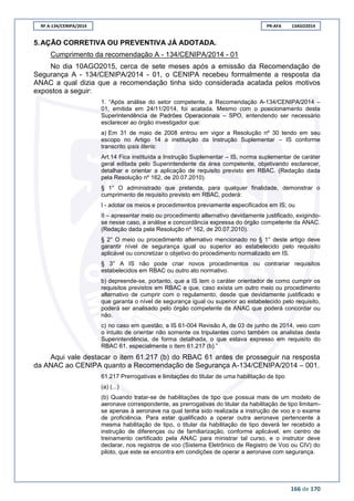 RF A-134/CENIPA/2014 PR-AFA 13AGO2014
166 de 170
5.AÇÃO CORRETIVA OU PREVENTIVA JÁ ADOTADA.
Cumprimento da recomendação A - 134/CENIPA/2014 - 01
No dia 10AGO2015, cerca de sete meses após a emissão da Recomendação de
Segurança A - 134/CENIPA/2014 - 01, o CENIPA recebeu formalmente a resposta da
ANAC a qual dizia que a recomendação tinha sido considerada acatada pelos motivos
expostos a seguir:
1. “Após análise do setor competente, a Recomendação A-134/CENIPA/2014 –
01, emitida em 24/11/2014, foi acatada. Mesmo com o posicionamento desta
Superintendência de Padrões Operacionais – SPO, entendendo ser necessário
esclarecer ao órgão investigador que:
a) Em 31 de maio de 2008 entrou em vigor a Resolução nº 30 tendo em seu
escopo no Artigo 14 a instituição da Instrução Suplementar – IS conforme
transcrito ipsis literis:
Art.14 Fica instituída a Instrução Suplementar – IS, norma suplementar de caráter
geral editada pelo Superintendente da área competente, objetivando esclarecer,
detalhar e orientar a aplicação de requisito previsto em RBAC. (Redação dada
pela Resolução nº 162, de 20.07.2010).
§ 1° O administrado que pretenda, para qualquer finalidade, demonstrar o
cumprimento de requisito previsto em RBAC, poderá:
I - adotar os meios e procedimentos previamente especificados em IS; ou
II – apresentar meio ou procedimento alternativo devidamente justificado, exigindo-
se nesse caso, a análise e concordância expressa do órgão competente da ANAC.
(Redação dada pela Resolução nº 162, de 20.07.2010).
§ 2° O meio ou procedimento alternativo mencionado no § 1° deste artigo deve
garantir nível de segurança igual ou superior ao estabelecido pelo requisito
aplicável ou concretizar o objetivo do procedimento normalizado em IS.
§ 3° A IS não pode criar novos procedimentos ou contrariar requisitos
estabelecidos em RBAC ou outro ato normativo.
b) depreende-se, portanto, que a IS tem o caráter orientador de como cumprir os
requisitos previstos em RBAC e que, caso exista um outro meio ou procedimento
alternativo de cumprir com o regulamento, desde que devidamente justificado e
que garanta o nível de segurança igual ou superior ao estabelecido pelo requisito,
poderá ser analisado pelo órgão competente da ANAC que poderá concordar ou
não.
c) no caso em questão, a IS 61-004 Revisão A, de 03 de junho de 2014, veio com
o intuito de orientar não somente os tripulantes como também os analistas desta
Superintendência, de forma detalhada, o que estava expresso em requisito do
RBAC 61, especialmente o item 61.217 (b).”
Aqui vale destacar o item 61.217 (b) do RBAC 61 antes de prosseguir na resposta
da ANAC ao CENIPA quanto a Recomendação de Segurança A-134/CENIPA/2014 – 001.
61.217 Prerrogativas e limitações do titular de uma habilitação de tipo
(a) (...)
(b) Quando tratar-se de habilitações de tipo que possua mais de um modelo de
aeronave correspondente, as prerrogativas do titular da habilitação de tipo limitam-
se apenas à aeronave na qual tenha sido realizada a instrução de voo e o exame
de proficiência. Para estar qualificado a operar outra aeronave pertencente à
mesma habilitação de tipo, o titular da habilitação de tipo deverá ter recebido a
instrução de diferenças ou de familiarização, conforme aplicável, em centro de
treinamento certificado pela ANAC para ministrar tal curso, e o instrutor deve
declarar, nos registros de voo (Sistema Eletrônico de Registro de Voo ou CIV) do
piloto, que este se encontra em condições de operar a aeronave com segurança.
 