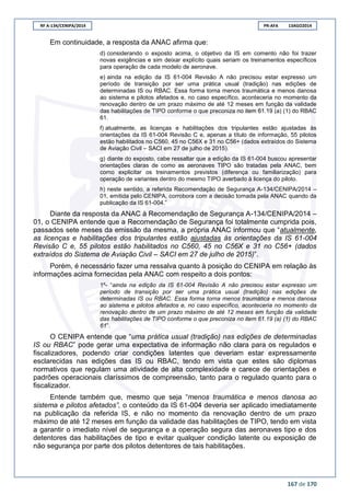 RF A-134/CENIPA/2014 PR-AFA 13AGO2014
167 de 170
Em continuidade, a resposta da ANAC afirma que:
d) considerando o exposto acima, o objetivo da IS em comento não foi trazer
novas exigências e sim deixar explícito quais seriam os treinamentos específicos
para operação de cada modelo de aeronave.
e) ainda na edição da IS 61-004 Revisão A não precisou estar expresso um
período de transição por ser uma prática usual (tradição) nas edições de
determinadas IS ou RBAC. Essa forma torna menos traumática e menos danosa
ao sistema e pilotos afetados e, no caso específico, aconteceria no momento da
renovação dentro de um prazo máximo de até 12 meses em função da validade
das habilitações de TIPO conforme o que preconiza no item 61.19 (a) (1) do RBAC
61.
f) atualmente, as licenças e habilitações dos tripulantes estão ajustadas às
orientações da IS 61-004 Revisão C e, apenas a título de informação, 55 pilotos
estão habilitados no C560, 45 no C56X e 31 no C56+ (dados extraídos do Sistema
de Aviação Civil – SACI em 27 de julho de 2015).
g) diante do exposto, cabe ressaltar que a edição da IS 61-004 buscou apresentar
orientações claras de como as aeronaves TIPO são tratadas pela ANAC, bem
como explicitar os treinamentos previstos (diferença ou familiarização) para
operação de variantes dentro do mesmo TIPO averbado à licença do piloto.
h) neste sentido, a referida Recomendação de Segurança A-134/CENIPA/2014 –
01, emitida pelo CENIPA, corrobora com a decisão tomada pela ANAC quando da
publicação da IS 61-004.”
Diante da resposta da ANAC à Recomendação de Segurança A-134/CENIPA/2014 –
01, o CENIPA entende que a Recomendação de Segurança foi totalmente cumprida pois,
passados sete meses da emissão da mesma, a própria ANAC informou que “atualmente,
as licenças e habilitações dos tripulantes estão ajustadas às orientações da IS 61-004
Revisão C e, 55 pilotos estão habilitados no C560, 45 no C56X e 31 no C56+ (dados
extraídos do Sistema de Aviação Civil – SACI em 27 de julho de 2015)”.
Porém, é necessário fazer uma ressalva quanto à posição do CENIPA em relação às
informações acima fornecidas pela ANAC com respeito a dois pontos:
1º- “ainda na edição da IS 61-004 Revisão A não precisou estar expresso um
período de transição por ser uma prática usual (tradição) nas edições de
determinadas IS ou RBAC. Essa forma torna menos traumática e menos danosa
ao sistema e pilotos afetados e, no caso específico, aconteceria no momento da
renovação dentro de um prazo máximo de até 12 meses em função da validade
das habilitações de TIPO conforme o que preconiza no item 61.19 (a) (1) do RBAC
61”.
O CENIPA entende que “uma prática usual (tradição) nas edições de determinadas
IS ou RBAC” pode gerar uma expectativa de informação não clara para os regulados e
fiscalizadores, podendo criar condições latentes que deveriam estar expressamente
esclarecidas nas edições das IS ou RBAC, tendo em vista que estes são diplomas
normativos que regulam uma atividade de alta complexidade e carece de orientações e
padrões operacionais claríssimos de compreensão, tanto para o regulado quanto para o
fiscalizador.
Entende também que, mesmo que seja “menos traumática e menos danosa ao
sistema e pilotos afetados”, o conteúdo da IS 61-004 deveria ser aplicado imediatamente
na publicação da referida IS, e não no momento da renovação dentro de um prazo
máximo de até 12 meses em função da validade das habilitações de TIPO, tendo em vista
a garantir o imediato nível de segurança e a operação segura das aeronaves tipo e dos
detentores das habilitações de tipo e evitar qualquer condição latente ou exposição de
não segurança por parte dos pilotos detentores de tais habilitações.
 