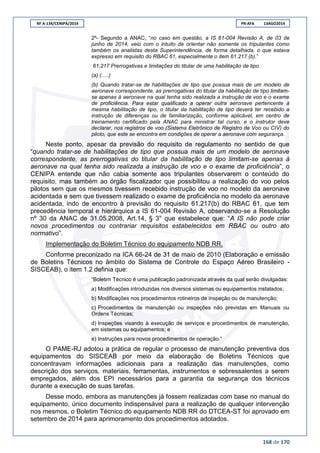 RF A-134/CENIPA/2014 PR-AFA 13AGO2014
168 de 170
2º- Segundo a ANAC, “no caso em questão, a IS 61-004 Revisão A, de 03 de
junho de 2014, veio com o intuito de orientar não somente os tripulantes como
também os analistas desta Superintendência, de forma detalhada, o que estava
expresso em requisito do RBAC 61, especialmente o item 61.217 (b).”
61.217 Prerrogativas e limitações do titular de uma habilitação de tipo
(a) (.....)
(b) Quando tratar-se de habilitações de tipo que possua mais de um modelo de
aeronave correspondente, as prerrogativas do titular da habilitação de tipo limitam-
se apenas à aeronave na qual tenha sido realizada a instrução de voo e o exame
de proficiência. Para estar qualificado a operar outra aeronave pertencente à
mesma habilitação de tipo, o titular da habilitação de tipo deverá ter recebido a
instrução de diferenças ou de familiarização, conforme aplicável, em centro de
treinamento certificado pela ANAC para ministrar tal curso, e o instrutor deve
declarar, nos registros de voo (Sistema Eletrônico de Registro de Voo ou CIV) do
piloto, que este se encontra em condições de operar a aeronave com segurança.
Neste ponto, apesar da previsão do requisito de regulamento no sentido de que
“quando tratar-se de habilitações de tipo que possua mais de um modelo de aeronave
correspondente, as prerrogativas do titular da habilitação de tipo limitam-se apenas à
aeronave na qual tenha sido realizada a instrução de voo e o exame de proficiência”, o
CENIPA entende que não cabia somente aos tripulantes observarem o conteúdo do
requisito, mas também ao órgão fiscalizador que possibilitou a realização do voo pelos
pilotos sem que os mesmos tivessem recebido instrução de voo no modelo da aeronave
acidentada e sem que tivessem realizado o exame de proficiência no modelo da aeronave
acidentada, indo de encontro à previsão do requisito 61.217(b) do RBAC 61, que tem
precedência temporal e hierárquica a IS 61-004 Revisão A, observando-se a Resolução
nº 30 da ANAC de 31.05.2008, Art.14, § 3° que estabelece que: “A IS não pode criar
novos procedimentos ou contrariar requisitos estabelecidos em RBAC ou outro ato
normativo”.
Implementação do Boletim Técnico do equipamento NDB RR.
Conforme preconizado na ICA 66-24 de 31 de maio de 2010 (Elaboração e emissão
de Boletins Técnicos no âmbito do Sistema de Controle do Espaço Aéreo Brasileiro -
SISCEAB), o item 1.2 definia que:
“Boletim Técnico é uma publicação padronizada através da qual serão divulgadas:
a) Modificações introduzidas nos diversos sistemas ou equipamentos instalados;
b) Modificações nos procedimentos rotineiros de inspeção ou de manutenção;
c) Procedimentos de manutenção ou inspeções não previstas em Manuais ou
Ordens Técnicas;
d) Inspeções visando à execução de serviços e procedimentos de manutenção,
em sistemas ou equipamentos; e
e) Instruções para novos procedimentos de operação.”
O PAME-RJ adotou a prática de regular o processo de manutenção preventiva dos
equipamentos do SISCEAB por meio da elaboração de Boletins Técnicos que
concentravam informações adicionais para a realização das manutenções, como
descrição dos serviços, materiais, ferramentas, instrumentos e sobressalentes a serem
empregados, além dos EPI necessários para a garantia da segurança dos técnicos
durante a execução de suas tarefas.
Desse modo, embora as manutenções já fossem realizadas com base no manual do
equipamento, único documento indispensável para a realização de qualquer intervenção
nos mesmos, o Boletim Técnico do equipamento NDB RR do DTCEA-ST foi aprovado em
setembro de 2014 para aprimoramento dos procedimentos adotados.
 