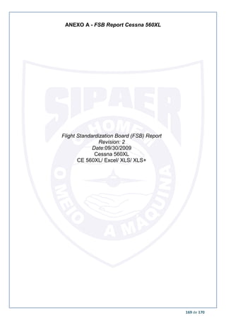 169 de 170
ANEXO A - FSB Report Cessna 560XL
Flight Standardization Board (FSB) Report
Revision: 2
Date:09/30/2009
Cessna 560XL
CE 560XL/ Excel/ XLS/ XLS+
 