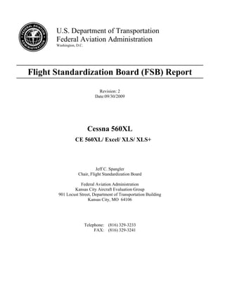U.S. Department of Transportation
Federal Aviation Administration
Washington, D.C.
Flight Standardization Board (FSB) Report
Revision: 2
Date:09/30/2009
Cessna 560XL
CE 560XL/ Excel/ XLS/ XLS+
Jeff C. Spangler
Chair, Flight Standardization Board
Federal Aviation Administration
Kansas City Aircraft Evaluation Group
901 Locust Street, Department of Transportation Building
Kansas City, MO 64106
Telephone: (816) 329-3233
FAX: (816) 329-3241
 