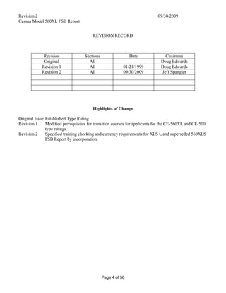 Revision 2 09/30/2009
Cessna Model 560XL FSB Report
Page 4 of 56
REVISION RECORD
Revision Sections Date Chairman
Original All Doug Edwards
Revision 1 All 01/21/1999 Doug Edwards
Revision 2 All 09/30/2009 Jeff Spangler
Highlights of Change
Original Issue Established Type Rating
Revision 1 Modified prerequisites for transition courses for applicants for the CE-560XL and CE-500
type ratings.
Revision 2 Specified training checking and currency requirements for XLS+, and superseded 560XLS
FSB Report by incorporation.
 