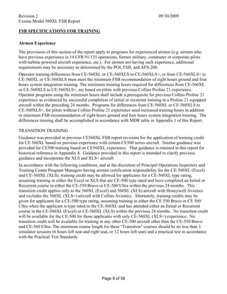 Revision 2 09/30/2009
Cessna Model 560XL FSB Report
Page 8 of 56
FSB SPECIFICATIONS FOR TRAINING
Airmen Experience
The provisions of this section of the report apply to programs for experienced airmen (e.g. airmen who
have previous experience in 14 CFR 91/135 operations, former military, commuter or corporate pilots
with turbine powered aircraft experience, etc.). For airmen not having such experience, additional
requirements may be necessary as determined by the POI, FSB, and AFS-200.
Operator training differences from CE-560XL or CE-560XLS to CE-560XLS+, or from CE-560XLS+ to
CE-560XL or CE-560XLS must meet the minimum FSB recommendation of eight hours ground and four
hours system integration training. The minimum training hours required for differences from CE-560XL
or CE-560XLS to CE-560XLS+, are based on pilots with previous Collins Proline 21 experience.
Operator programs using the minimum hours shall include a prerequisite for previous Collins Proline 21
experience as evidenced by successful completion of initial or recurrent training in a Proline 21 equipped
aircraft within the preceding 24 months. Programs for differences from CE-560XL or CE-560XLS to
CE-560XLS+, for pilots without Collins Proline 21 experience need increased training hours in addition
to minimum FSB recommendation of eight hours ground and four hours system integration training. The
differences training shall be accomplished in accordance with MDR table in Appendix 1 of this Report.
TRANSITION TRAINING
Guidance was provided in previous CE560XL FSB report revisions for the application of training credit
for CE 560XL based on previous experience with certain CE500 series aircraft. Similar guidance was
provided for CE500 training based on CE560XL experience. That guidance is retained in this report for
historical reference in Appendix 4. Guidance provided in this report is intended to clarify previous
guidance and incorporate the XLS and XLS+ aircraft.
In accordance with the following conditions, and at the discretion of Principal Operations Inspectors and
Training Center Program Managers having airmen certification responsibility for the CE-560XL (Excel)
and CE-560XL (XLS), training credit may be allowed for applicants for a CE-560XL type rating,
assuming training in either the Excel or XLS that are CE-500 type rated and have completed an Initial or
Recurrent course in either the CE-550 Bravo or CE-560 Ultra within the previous 24 months. This
transition credit applies only to the 560XL (Excel) and 560XL (XLS) aircraft with Honeywell Avionics
and excludes the 560XL (XLS+) aircraft with Collins Avionics. Alternately, training credits may be
given for applicants for a CE-500 type rating, assuming training in either the CE 550 Bravo or CE 560
Ultra when the applicant is type rated in the CE-560XL and has attended either an Initial or Recurrent
course in the CE-560XL (Excel) or CE-560XL (XLS) within the previous 24 months. No transition credit
will be available for the CE-500 for those applicants with only CE-560XL (XLS+) experience. No
transition credit will be available for training in any other CE-500 aircraft other than the CE-550 Bravo
and CE-560 Ultra. The minimum course length for these "Transition" courses should be no less than 3
simulator sessions (6 hours left seat and right seat, or 12 hours left seat) and a practical test in accordance
with the Practical Test Standards.
 
