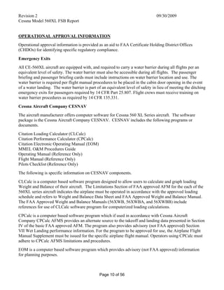 Revision 2 09/30/2009
Cessna Model 560XL FSB Report
Page 10 of 56
OPERATIONAL APPROVAL INFORMATION
Operational approval information is provided as an aid to FAA Certificate Holding District Offices
(CHDOs) for identifying specific regulatory compliance.
Emergency Exits
All CE-560XL aircraft are equipped with, and required to carry a water barrier during all flights per an
equivalent level of safety. The water barrier must also be accessible during all flights. The passenger
briefing and passenger briefing cards must include instructions on water barrier location and use. The
water barrier is required per flight manual procedures to be placed in the cabin door opening in the event
of a water landing. The water barrier is part of an equivalent level of safety in lieu of meeting the ditching
emergency exits for passengers required by 14 CFR Part 25.807. Flight crews must receive training on
water barrier procedures as required by 14 CFR 135.331.
Cessna Aircraft Company CESNAV
The aircraft manufacturer offers computer software for Cessna 560 XL Series aircraft. The software
package is the Cessna Aircraft Company CESNAV. CESNAV includes the following programs or
documents.
Citation Loading Calculator (CLCalc)
Citation Performance Calculator (CPCalc)
Citation Electronic Operating Manual (EOM)
MMEL O&M Procedures Guide
Operating Manual (Reference Only)
Flight Manual (Reference Only)
Pilots Checklist (Reference Only)
The following is specific information on CESNAV components.
CLCalc is a computer based software program designed to allow users to calculate and graph loading
Weight and Balance of their aircraft. The Limitations Section of FAA approved AFM for the each of the
560XL series aircraft indicates the airplane must be operated in accordance with the approved loading
schedule and refers to Weight and Balance Data Sheet and FAA Approved Weight and Balance Manual.
The FAA Approved Weight and Balance Manuals (56XWB, 56XWBA, and 56XWBB) include
references for use of CLCalc software program for computerized loading calculations.
CPCalc is a computer based software program which if used in accordance with Cessna Aircraft
Company CPCalc AFMS provides an alternate source to the takeoff and landing data presented in Section
IV of the basic FAA approved AFM. The program also provides advisory (not FAA approved) Section
VII Wet Landing performance information. For the program to be approved for use, the Airplane Flight
Manual Supplement must be issued for the specific airplane flight manual. Operators using CPCalc must
adhere to CPCalc AFMS limitations and procedures.
EOM is a computer based software program which provides advisory (not FAA approved) information
for planning purposes.
 