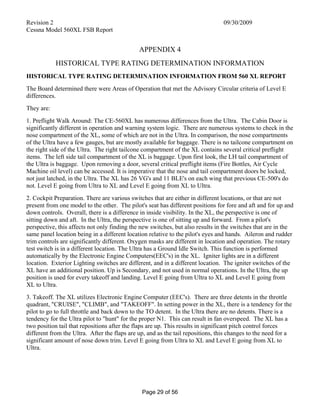 Revision 2 09/30/2009
Cessna Model 560XL FSB Report
Page 29 of 56
APPENDIX 4
HISTORICAL TYPE RATING DETERMINATION INFORMATION
HISTORICAL TYPE RATING DETERMINATION INFORMATION FROM 560 XL REPORT
The Board determined there were Areas of Operation that met the Advisory Circular criteria of Level E
differences.
They are:
1. Preflight Walk Around: The CE-560XL has numerous differences from the Ultra. The Cabin Door is
significantly different in operation and warning system logic. There are numerous systems to check in the
nose compartment of the XL, some of which are not in the Ultra. In comparison, the nose compartments
of the Ultra have a few gauges, but are mostly available for baggage. There is no tailcone compartment on
the right side of the Ultra. The right tailcone compartment of the XL contains several critical preflight
items. The left side tail compartment of the XL is baggage. Upon first look, the LH tail compartment of
the Ultra is baggage. Upon removing a door, several critical preflight items (Fire Bottles, Air Cycle
Machine oil level) can be accessed. It is imperative that the nose and tail compartment doors be locked,
not just latched, in the Ultra. The XL has 26 VG's and 11 BLE's on each wing that previous CE-500's do
not. Level E going from Ultra to XL and Level E going from XL to Ultra.
2. Cockpit Preparation. There are various switches that are either in different locations, or that are not
present from one model to the other. The pilot's seat has different positions for fore and aft and for up and
down controls. Overall, there is a difference in inside visibility. In the XL, the perspective is one of
sitting down and aft. In the Ultra, the perspective is one of sitting up and forward. From a pilot's
perspective, this affects not only finding the new switches, but also results in the switches that are in the
same panel location being in a different location relative to the pilot's eyes and hands. Aileron and rudder
trim controls are significantly different. Oxygen masks are different in location and operation. The rotary
test switch is in a different location. The Ultra has a Ground Idle Switch. This function is performed
automatically by the Electronic Engine Computers(EEC's) in the XL. Igniter lights are in a different
location. Exterior Lighting switches are different, and in a different location. The igniter switches of the
XL have an additional position. Up is Secondary, and not used in normal operations. In the Ultra, the up
position is used for every takeoff and landing. Level E going from Ultra to XL and Level E going from
XL to Ultra.
3. Takeoff. The XL utilizes Electronic Engine Computer (EEC's). There are three detents in the throttle
quadrant, "CRUISE", "CLIMB", and "TAKEOFF". In setting power in the XL, there is a tendency for the
pilot to go to full throttle and back down to the TO detent. In the Ultra there are no detents. There is a
tendency for the Ultra pilot to "hunt" for the proper N1. This can result in fan overspeed. The XL has a
two position tail that repositions after the flaps are up. This results in significant pitch control forces
different from the Ultra. After the flaps are up, and as the tail repositions, this changes to the need for a
significant amount of nose down trim. Level E going from Ultra to XL and Level E going from XL to
Ultra.
 