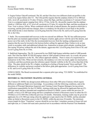 Revision 2 09/30/2009
Cessna Model 560XL FSB Report
Page 30 of 56
4. Engine Failure-Takeoff continued. The XL and the Ultra have two different climb out profiles in the
event of an engine failure after V1. The Ultra profile requires that the airplane climb at V2 to 400 feet
AGL, level off, accelerate to V2 plus 10 knots, retract the flaps, and then accelerate to V enroute (Venr).
Venr is a computed speed, ranging from 160 to 172 kts. In the XL, the profile requires that the airplane
climb to 1,500 feet AGL at V2, level off, accelerate to V2 plus 10, retract the flaps, and then accelerate to
Venr. Venr is always 160 kts. When combined with the lack of takeoff detents, the speed at which this is
occurring, and the pitch and trim changes, there is a tendency for the pilot to revert back to the profile
with which he/she is most familiar. Level B going from the Ultra to the XL and Level E going from the
XL to the Ultra.
5. Stalls. The recommended stall recovery in the two aircraft are different. The XL has sufficient power
that the pilot can maintain approximately 10 degrees of pitch, apply power with the aid of the detents, and
power out of the stalls. In the Ultra the recommended recovery from the landing configuration stall
requires that the nose be lowered to the horizon before calling for approach flaps. Failure to do so may
result in secondary stalls and additional altitude loss. Inattention to proper pitch attitude, resulting from
fine tuning TO power without the aid of the detents, aggravates this. Level B going from Ultra to XL and
Level E going from XL to Ultra.
6. Stabilized Approaches. The XL is powered by two P&W high bypass turbofans rated at 3,800 pounds
each. The Ultra has P&W JT15D-5D engines rated at 3,045 pounds of thrust each. As a result, the power
appears more responsive in the XL. This affects approach stability. There is more of a requirement to
lead power in the Ultra. When not led correctly, the tendency is to slow too much, apply too much power,
overshoot, and then accelerate pass the reference speed. Outside visibility in the XL is less than that of the
Ultra. The glare shield in the XL is higher, resulting in a feeling of being located "down and back". The
differences in visibility and power resulted in flat below glide path approaches. Level E going from Ultra
to XL and Level E going from XL to Ultra.
CONCLUSION: The Board recommends that a separate pilot type rating, "CE-560XL" be established for
the model 560XL.
HISTORICAL TRANSITION TRAINING GENERAL
The Citation CE-560XL has design/system differences from other 500 series Citations which require
different or additional flight crew knowledge. In accordance with the following conditions, and at the
discretion of Principal Operations Inspectors and Training Center Program Managers having airmen
certification responsibility for the CE-560XL, training credit may be allowed for applicants that are CE-
500 type rated, and have attended and completed an Initial CE-560XL course within the previous 24
months, or have a CE-500 type rating and have completed an Initial or Recurrent course in either the CE-
550 Bravo or CE-560 Ultra within the previous 24 months. Alternately, training credits may be given for
applicants for a CE-500 type rating when the applicant is type rated in the CE-560XL and has attended
either an Initial or Recurrent course in the CE-560XL within the previous 24 months. The minimum
course length for these "Transition" courses should be no less than 3 simulator sessions (6 hours left seat
and right seat, or 12 hours left seat) and a practical test in accordance with the Practical Test Standards.
 