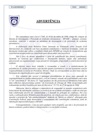 RF A-134/CENIPA/2014 PR-AFA 13AGO2014
ADVERTÊNCIA
Em consonância com a Lei nº 7.565, de 19 de dezembro de 1986, Artigo 86, compete ao
Sistema de Investigação e Prevenção de Acidentes Aeronáuticos – SIPAER – planejar, orientar,
coordenar, controlar e executar as atividades de investigação e de prevenção de acidentes
aeronáuticos.
A elaboração deste Relatório Final, lastreada na Convenção sobre Aviação Civil
Internacional, foi conduzida com base em fatores contribuintes e hipóteses levantadas, sendo um
documento técnico que reflete o resultado obtido pelo SIPAER em relação às circunstâncias que
contribuíram ou que podem ter contribuído para desencadear esta ocorrência.
Não é foco do mesmo quantificar o grau de contribuição dos fatores contribuintes,
incluindo as variáveis que condicionam o desempenho humano, sejam elas individuais,
psicossociais ou organizacionais, e que possam ter interagido, propiciando o cenário favorável ao
acidente.
O objetivo único deste trabalho é recomendar o estudo e o estabelecimento de
providências de caráter preventivo, cuja decisão quanto à pertinência e ao seu acatamento será de
responsabilidade exclusiva do Presidente, Diretor, Chefe ou correspondente ao nível mais alto na
hierarquia da organização para a qual são dirigidos.
Este relatório não recorre a quaisquer procedimentos de prova para apuração de
responsabilidade no âmbito administrativo, civil ou criminal; estando em conformidade com o item
3.1 do “attachment E” do Anexo 13 “legal guidance for the protection of information from safety
data collection and processing systems” da Convenção de Chicago de 1944, recepcionada pelo
ordenamento jurídico brasileiro por meio do Decreto n º 21.713, de 27 de agosto de 1946.
Outrossim, deve-se salientar a importância de resguardar as pessoas responsáveis pelo
fornecimento de informações relativas à ocorrência de um acidente aeronáutico, tendo em vista que
toda colaboração decorre da voluntariedade e é baseada no princípio da confiança. Por essa
razão, a utilização deste Relatório para fins punitivos, em relação aos seus colaboradores, além de
macular o princípio da "não autoincriminação" deduzido do "direito ao silêncio", albergado pela
Constituição Federal, pode desencadear o esvaziamento das contribuições voluntárias, fonte de
informação imprescindível para o SIPAER.
Consequentemente, o seu uso para qualquer outro propósito, que não o de prevenção de
futuros acidentes, poderá induzir a interpretações e a conclusões errôneas.
 