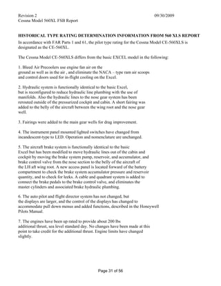 Revision 2 09/30/2009
Cessna Model 560XL FSB Report
Page 31 of 56
HISTORICAL TYPE RATING DETERMINATION INFORMATION FROM 560 XLS REPORT
In accordance with FAR Parts 1 and 61, the pilot type rating for the Cessna Model CE-560XLS is
designated as the CE-560XL.
The Cessna Model CE-560XLS differs from the basic EXCEL model in the following:
1. Bleed Air Precoolers use engine fan air on the
ground as well as in the air , and eliminate the NACA – type ram air scoops
and control doors used for in-flight cooling on the Excel.
2. Hydraulic system is functionally identical to the basic Excel,
but is reconfigured to reduce hydraulic line plumbing with the use of
manifolds. Also the hydraulic lines to the nose gear system has been
rerouted outside of the pressurized cockpit and cabin. A short fairing was
added to the belly of the aircraft between the wing root and the nose gear
well.
3. Fairings were added to the main gear wells for drag improvement.
4. The instrument panel mounted lighted switches have changed from
incandescent-type to LED. Operation and nomenclature are unchanged.
5. The aircraft brake system is functionally identical to the basic
Excel but has been modified to move hydraulic lines out of the cabin and
cockpit by moving the brake system pump, reservoir, and accumulator, and
brake control valve from the nose section to the belly of the aircraft of
the LH aft wing root. A new access panel is located forward of the battery
compartment to check the brake system accumulator pressure and reservoir
quantity, and to check for leeks. A cable and quadrant system is added to
connect the brake pedals to the brake control valve, and eliminates the
master cylinders and associated brake hydraulic plumbing.
6. The auto pilot and flight director system has not changed, but
the displays are larger, and the control of the displays has changed to
accommodate pull down menus and added functions, described in the Honeywell
Pilots Manual.
7. The engines have been up rated to provide about 200 lbs
additional thrust, sea level standard day. No changes have been made at this
point to take credit for the additional thrust. Engine limits have changed
slightly.
 