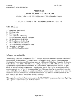 Revision 2 09/30/2009
Cessna Model 560XL FSB Report
Page 33 of 56
APPENDIX 5
COLLINS PROLINE 21 WITH IFIS-5000
(Collins Proline 21 with IFIS-5000 Integrated Flight Information System)
CLASS 3 ELECTRONIC FLIGHT BAG OPERATIONAL EVALUATION
Table of Contents
1. Purpose and Applicability
2. EFB Description
3. EFB Mounting
4. EFB Display and Reflectivity
5. EFB Procedures and Database Revisions
6. FSB Specifications for Training
7. FSB Specifications for Checking
8. FSB Specifications for Currency
9. FSB Environmental Testing (HIRF, EMI)
10. Continued Airworthiness
11. List of EFB Affected Document
1. Purpose and Applicability
The following is provided for the benefit of FAA Principal Inspectors and aircraft operators for their use
in determining the acceptance of EFB applications. As described in AC 120-76A, Guidelines for the
Certification, Airworthiness, and Operational Approval of Electronic Flight Bags Computing Devices, the
Collins IFIS is certified Class 3 EFB Hardware and Type C applications. Class 3 hardware is installed
equipment and requires AIR involvement and AEG involvement. Applications are classified as Type C
due to the interactiveness of the Electronic Charts with the aircraft. The charts can be manipulated (i.e.
zoomed, scrolled, etc.) as Type B, but are classified Type C because aircraft present position is provided
on the installed display on the airport depictions and charts. Aircraft present position as incorporated into
Electronic Charts has been certified as a situational awareness tool and is not intended to alleviate the
crew from carrying primary navigational reference materials.
This Appendix is applicable for operational approval of the IFIS-5000 system as an Electronic Flight Bag.
This Appendix is applicable only to the XLS+ aircraft.
 
