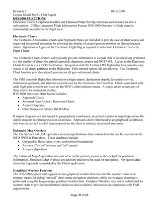 Revision 2 09/30/2009
Cessna Model 560XL FSB Report
Page 35 of 56
IFIS-5000 FUNCTIONS
Electronic Charts, Graphical Weather and Enhanced Map Overlay functions each require an active
subscription. Collins Integrated Flight Information System IFIS-5000 Operator’s Guide must be
immediately available to the flight crew.
Electronic Charts
The Electronic Aeronautical Charts and Approach Plates are intended to provide ease of chart access and
improved situational awareness by allowing the display of aircraft present position on Geo-referenced
charts. Operational Approval for Electronic Flight Bag is required to substitute Electronic Charts for
Paper Charts.
The Electronic Charts feature will typically provide information to include (but is not necessary restricted
to): the display of charts for arrival, approach, departure, airport and NOTAMS. Access to the Electronic
Charts format is via a CCP chart button. Integration with the Collins FMS flight plan data provides easy
access to all charts pertinent to the flight plan. Pilot entered station IDs are allowed. The Electronic
Chart function provides aircraft position on all geo–referenced charts.
The FMS transmits flight plan information (origin airport, destination airport, destination arrival,
destination approach, and alternate airport) used by the electronic chart function. Charts associated with
each flight plan element are listed on the MFD’s chart selection menu. A single action selects any of
these charts for immediate display.
IFIS-5000 electronic chart feature includes:
 Approach Charts
 Terminal Area Arrival / Departure Charts
 Airport Diagrams
 Chart Notices to Airmen (NOTAMs)
If airport diagrams are referenced to geographical coordinates, an aircraft symbol is superimposed on the
airport diagram to enhance position awareness. Approach charts referenced to geographical coordinates
also have an aircraft symbol superimposed on the chart to enhance situational awareness.
Enhanced Map Overlays
The File Server Unit (FSU) provides several map databases that contain data that can be overlaid on the
MFD PPOS & Plan Maps. These databases include:
 Geographic Data (lakes, rivers, and political boundaries)
 Airways (“Victor” airways and “jet” routes)
 Airspace depictions
The Enhanced Map Application does not serve as the primary means in the cockpit for positional
information. Enhanced Map overlays are advisory and not to be used for navigation. Navigation data
related to Approach is provided by the Charts application.
Graphical Weather Function
The IFIS-5000 system will support several graphical weather functions but the weather radar is the
primary means for aiding “tactical” short-range navigation decisions, while the strategic planning is
performed using the longer-range graphical weather data. Graphical Weather may not be substituted for
weather radar to provide thunderstorm detection and avoidance information in compliance with FAR
requirements.
 