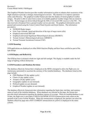 Revision 2 09/30/2009
Cessna Model 560XL FSB Report
Page 36 of 56
The Graphical Weather function provides weather information to pilots to enhance their awareness of the
flight situation to provide a strategic meteorological overview. The intention is to improve operation
safety and efficiency. The graphical weather feature provides the display of stored graphical weather
images. The pilot is able to select from a menu of available graphical weather images that are stored in
the FSU. Stored images are down-linked through the XM or Universal CMU receiver to the FSU. The
data received is broadcast from a ground weather service provider. The graphical information can be
panned and zoomed using the Cursor Control Panel Joystick and Zoom buttons. The information
provided is:
 NEXRAD Radar images
 Echo Tops (Altitude, speed and direction of the tops of major storm cells)
 Graphical and textual METAR
 Graphical and textual Significant Meteorological advisory (SIGMET)
 Textual Airman’s Meteorological advisory (AIRMET)
 Textual Terminal Aerodrome Forecast (TAF)
3. EFB Mounting
EFB applications are displayed on either Multi-function Display and have been certified as part of the
type design.
4. EFB Display and Reflectivity
The EFB has been evaluated in both low light and full sunlight. The display is readable under the full
range of lighting without distraction.
5. EFB Procedures and Database Revisions
The database effectivity format that is displayed on the MFD is designed to allow the flight crew (or
maintenance personnel) to ascertain the currency of the installed databases. The databases listed on this
page include:
 FMS Database (28 day update cycle)
 Charts (14 day update cycle)
 Airspace (28 day update cycle)
 Geographic (update on user demand)
 Political (update on user demand)
 Graphical Weather (update on user demand)
The database effectivity format provides information regarding the begin date, end date, and currency
status of each of the installed databases. When databases are selected on the page, the format also
provides detail information regarding the database regions of coverage. When an installed database is out
of date, the flight crew is provided a CHECK DATBASE STATUS annunciation (only when on the
ground) in the Lower Format Window. When this annunciation is displayed, the operator can select the
database effectivity page and a NOT CURRENT annunciation (in yellow) is displayed in the status
column.
 