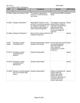 Revision 2 09/30/2009
Cessna Model 560XL FSB Report
Page 40 of 56
FAR Requirement Compliance Remark FSB Finding
91.205(e) Flight at and Above FL240 The airplane is equipped as
required in 14CFR 91.205 (e) -
see remark.
Aircraft has both DME and
RNAV.
Agrees
91.205(f) Category II Operations Model 560XL Citation XL, XLS,
and XLS+ are currently approved
for Category II Operations. It is
the operators responsibility to
obtain operational approval.
The Category II approved
aircraft have an Airplane
Flight Manual Supplement
regarding operations.
None of the XL series
aircraft are Category III
approved.
Agrees
91.205(g) Category III Operations None of the XL series aircraft are
Category III approved.
NA Agrees
91.207
(a)&(b)
Emergency Locator
Transmitter (ELT)
Operator Responsibility, optional
equipment from factory
Current production aircraft
are normally equipped
with Airtex C406-N 3,
which meets the
requirements of 14CFR
91.207 (a).
Agrees
91.207(c) Emergency Locator
Transmitter (ELT)
Batteries
Operator Responsibility Agrees
91.207(d) Emergency Locator
Transmitter (ELT)
Maintenance
Operator Responsibility Agrees
91.209(b) Operate an aircraft equipped
with an anti-collision light
system.
Operator Responsibility Airplane is equipped with
aviation white anti-
collision light system
(strobe) The ground
recognition light (beacon)
is not part of the anti-
collision light system.
Agrees
 