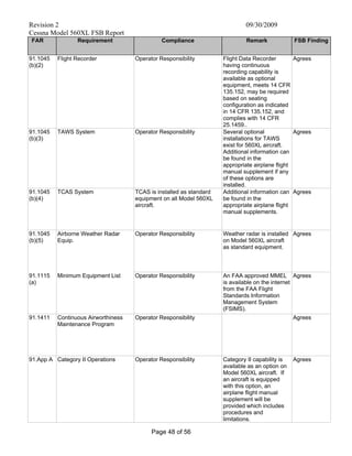 Revision 2 09/30/2009
Cessna Model 560XL FSB Report
Page 48 of 56
FAR Requirement Compliance Remark FSB Finding
91.1045
(b)(2)
Flight Recorder Operator Responsibility Flight Data Recorder
having continuous
recording capability is
available as optional
equipment, meets 14 CFR
135.152, may be required
based on seating
configuration as indicated
in 14 CFR 135.152, and
complies with 14 CFR
25.1459..
Agrees
91.1045
(b)(3)
TAWS System Operator Responsibility Several optional
installations for TAWS
exist for 560XL aircraft.
Additional information can
be found in the
appropriate airplane flight
manual supplement if any
of these options are
installed.
Agrees
91.1045
(b)(4)
TCAS System TCAS is installed as standard
equipment on all Model 560XL
aircraft.
Additional information can
be found in the
appropriate airplane flight
manual supplements.
Agrees
91.1045
(b)(5)
Airborne Weather Radar
Equip.
Operator Responsibility Weather radar is installed
on Model 560XL aircraft
as standard equipment.
Agrees
91.1115
(a)
Minimum Equipment List Operator Responsibility An FAA approved MMEL
is available on the internet
from the FAA Flight
Standards Information
Management System
(FSIMS).
Agrees
91.1411 Continuous Airworthiness
Maintenance Program
Operator Responsibility Agrees
91.App A Category II Operations Operator Responsibility Category II capability is
available as an option on
Model 560XL aircraft. If
an aircraft is equipped
with this option, an
airplane flight manual
supplement will be
provided which includes
procedures and
limitations.
Agrees
 