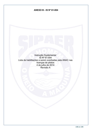 170 de 170
ANEXO B - IS Nº 61-004
Instrução Suplementar
IS Nº 61-004
Lista de habilitações a serem averbadas pela ANAC nas
licenças de pilotos
4 de julho de 2014
Revisão A
 