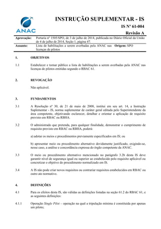 INSTRUÇÃO SUPLEMENTAR - IS
IS Nº 61-004
Revisão A
Aprovação: Portaria nº 1505/SPO, de 3 de julho de 2014, publicada no Diário Oficial da União
de 4 de julho de 2014, Seção 1, página 47.
Assunto: Lista de habilitações a serem averbadas pela ANAC nas
licenças de pilotos
Origem: SPO
1. OBJETIVOS
1.1 Estabelecer e tornar público a lista de habilitações a serem averbadas pela ANAC nas
licenças de pilotos emitidas segundo o RBAC 61.
2. REVOGAÇÃO
Não aplicável.
3. FUNDAMENTOS
3.1 A Resolução nº 30, de 21 de maio de 2008, institui em seu art. 14, a Instrução
Suplementar - IS, norma suplementar de caráter geral editada pelo Superintendente da
área competente, objetivando esclarecer, detalhar e orientar a aplicação de requisito
previsto em RBAC ou RBHA.
3.2 O administrado que pretenda, para qualquer finalidade, demonstrar o cumprimento de
requisito previsto em RBAC ou RBHA, poderá:
a) adotar os meios e procedimentos previamente especificados em IS; ou
b) apresentar meio ou procedimento alternativo devidamente justificado, exigindo-se,
nesse caso, a análise e concordância expressa do órgão competente da ANAC.
3.3 O meio ou procedimento alternativo mencionado no parágrafo 3.2b desta IS deve
garantir nível de segurança igual ou superior ao estabelecido pelo requisito aplicável ou
concretizar o objetivo do procedimento normalizado em IS.
3.4 A IS não pode criar novos requisitos ou contrariar requisitos estabelecidos em RBAC ou
outro ato normativo.
4. DEFINIÇÕES
4.1 Para os efeitos desta IS, são válidas as definições listadas na seção 61.2 do RBAC 61, e
as seguintes definições:
4.1.1 Operação Single Pilot – operação na qual a tripulação mínima é constituída por apenas
um piloto;
 