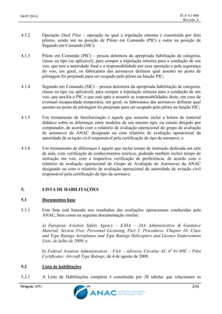 04/07/2014 IS nº 61-004
Revisão A
Origem: SPO 2/33
4.1.2 Operação Dual Pilot – operação na qual a tripulação mínima é constituída por dois
pilotos, sendo um na posição de Piloto em Comando (PIC) e outro na posição de
Segundo em Comando (SIC);
4.1.3 Piloto em Comando (PIC) – pessoa detentora da apropriada habilitação de categoria,
classe ou tipo (se aplicável), para compor a tripulação mínima para a condução de um
voo, que tem a autoridade final e a responsabilidade por essa operação e pela segurança
do voo; em geral, os fabricantes das aeronaves definem qual assento no posto de
pilotagem foi projetado para ser ocupado pelo piloto na função PIC;
4.1.4 Segundo em Comando (SIC) – pessoa detentora da apropriada habilitação de categoria,
classe ou tipo (se aplicável), para compor a tripulação mínima para a condução de um
voo, que auxilia o PIC e que está apto a assumir as responsabilidades deste, em caso de
eventual incapacidade temporária; em geral, os fabricantes das aeronaves definem qual
assento no posto de pilotagem foi projetado para ser ocupado pelo piloto na função SIC;
4.1.5 Um treinamento de familiarização é aquele que somente inclui a leitura de material
didático sobre as diferenças entre modelos de um mesmo tipo, ou estudo dirigido por
computador, de acordo com o relatório de avaliação operacional do grupo de avaliação
de aeronaves da ANAC designado ou com relatório de avaliação operacional da
autoridade de aviação civil responsável pela certificação de tipo da aeronave; e
4.1.6 Um treinamento de diferenças é aquele que inclui tempo de instrução dedicada em sala
de aula, com verificação de conhecimentos teóricos, podendo também incluir tempo de
instrução em voo, com a respectiva verificação de proficiência, de acordo com o
relatório de avaliação operacional do Grupo de Avaliação de Aeronaves da ANAC
designado ou com o relatório de avaliação operacional da autoridade de aviação civil
responsável pela certificação de tipo da aeronave.
5. LISTA DE HABILITAÇÕES
5.1 Documentos base
5.1.1 Esta lista está baseada nos resultados das avaliações operacionais conduzidas pela
ANAC, bem como na seguinte documentação similar:
a) European Aviation Safety Agency – EASA – JAA Administrative & Guidance
Material, Section Five: Personnel Licensing, Part 2: Procedures, Chapter 16: Class
and Type Ratings Aeroplanes and Type Ratings Helicopters and Licence Endorsement
Lists, de julho de 2009; e
b) Federal Aviation Administration – FAA – Advisory Circular AC no
61-89E – Pilot
Certificates: Aircraft Type Ratings, de 4 de agosto de 2000.
5.2 Lista de habilitações
5.2.1 A Lista de Habilitações completa é constituída por 20 tabelas que relacionam as
 
