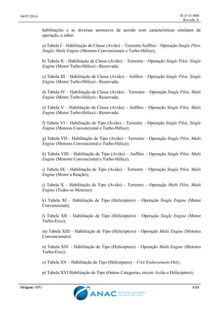 04/07/2014 IS nº 61-004
Revisão A
Origem: SPO 3/33
habilitações e as diversas aeronaves de acordo com características similares de
operação, a saber:
a) Tabela I – Habilitação de Classe (Avião) – Terrestre/Anfíbio – Operação Single Pilot,
Single/ Multi Engine (Motores Convencionais e Turbo-Hélice);
b) Tabela II – Habilitação de Classe (Avião) – Terrestre – Operação Single Pilot, Single
Engine (Motor Turbo-Hélice) - Reservada;
c) Tabela III – Habilitação de Classe (Avião) – Anfíbio – Operação Single Pilot, Single
Engine (Motor Turbo-Hélice) - Reservada;
d) Tabela IV – Habilitação de Classe (Avião) – Terrestre – Operação Single Pilot, Multi
Engine (Motor Turbo-Hélice) - Reservada;
e) Tabela V – Habilitação de Classe (Avião) – Anfíbio – Operação Single Pilot, Multi
Engine (Motor Turbo-Hélice) - Reservada;
f) Tabela VI – Habilitação de Tipo (Avião) – Terrestre – Operação Single Pilot, Single
Engine (Motores Convencional e Turbo-Hélice);
g) Tabela VII – Habilitação de Tipo (Avião) – Terrestre – Operação Single Pilot, Multi
Engine (Motores Convencional e Turbo-Hélice);
h) Tabela VIII – Habilitação de Tipo (Avião) – Anfíbio – Operação Single Pilot, Multi
Engine (Motores Convencional e Turbo-Hélice);
i) Tabela IX – Habilitação de Tipo (Avião) – Terrestre – Operação Single Pilot, Multi
Engine (Motor a Reação);
j) Tabela X – Habilitação de Tipo (Avião) – Terrestre – Operação Multi Pilot, Multi
Engine (Todos os Motores);
k) Tabela XI – Habilitação de Tipo (Helicóptero) – Operação Single Engine (Motor
Convencional);
l) Tabela XII – Habilitação de Tipo (Helicóptero) – Operação Single Engine (Motor
Turbo-Eixo);
m) Tabela XIII – Habilitação de Tipo (Helicóptero) – Operação Multi Engine (Motores
Convencionais);
n) Tabela XIV – Habilitação de Tipo (Helicóptero) – Operação Multi Engine (Motores
Turbo-Eixo);
o) Tabela XV – Habilitação de Tipo (Helicóptero) – FAA Endorsement Only;
p) Tabela XVI Habilitação de Tipo (Outras Categorias, exceto Avião e Helicóptero);
 