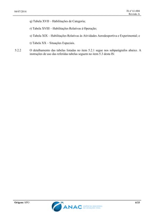 04/07/2014 IS nº 61-004
Revisão A
Origem: SPO 4/33
q) Tabela XVII – Habilitações de Categoria;
r) Tabela XVIII – Habilitações Relativas à Operação;
s) Tabela XIX – Habilitações Relativas às Atividades Aerodesportiva e Experimental; e
t) Tabela XX – Situações Especiais.
5.2.2 O detalhamento das tabelas listadas no item 5.2.1 segue nos subparágrafos abaixo. A
instruções de uso das referidas tabelas seguem no item 5.3 desta IS:
 