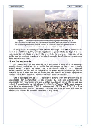 RF A-134/CENIPA/2014 PR-AFA 13AGO2014
24 de 170
Figura 9 – Comparativo visual das condições meteorológicas do local da queda da
aeronave, indicado pela seta, em dois momentos: instantes após o acidente (esquerda) e
dia seguinte ao acidente (direita). Na imagem da esquerda é possível visualizar, ainda, a
fumaça gerada pela aeronave após o impacto contra o solo.
Os prognósticos meteorológicos sob a forma do código TAF/GAMET, com início de
validade às 12h00min (UTC), também registraram a possibilidade de degradação dos
parâmetros de visibilidade e teto, devido à previsão de chuva associada com névoa
úmida, cuja abrangência englobava o período de duração do referido voo, notadamente
sobre a área de interesse.
1.8. Auxílios à navegação.
Um procedimento de aproximação por instrumentos é uma série de manobras
predeterminadas realizadas com o auxílio dos instrumentos de bordo, com proteção
especifica contra os obstáculos, desde o fixo de aproximação inicial ou, quando aplicável,
desde o princípio de uma rota de chegada até um ponto a partir do qual seja possível
efetuar o pouso e, caso este não se realize, até uma posição na qual se apliquem os
critérios de circuito de espera ou de margem livre de obstáculos em rota.
Para a operação em SBST, o aeródromo contava com um procedimento de
aproximação por instrumentos de não-precisão, ou seja, um procedimento de
aproximação por instrumentos em que se utiliza guia lateral, porém não se usa guia
vertical. O procedimento era balizado por Non-Directional Beacon (NDB), para pouso na
pista 35 e era denominado ECHO 1, publicado pelo DECEA em 23SET2010. Esse
procedimento também permitia, sob certas condições, que uma aeronave realizasse um
tráfego “para circular” e o pouso na cabeceira 17 (Figura 10).
 