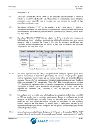 04/07/2014 IS nº 61-004
Revisão A
Origem: SPO 31/33
licença de PLA.
5.3.7 Ainda que a coluna “DESIGNATIVO” (4) das tabelas I a XVI inclua todas as aeronaves
listadas na coluna “AERONAVE” (2), o treinamento de familiarização ou de diferenças
permanece como requerido para a operação em cada variante ou modelo de tipo
específico, conforme o caso.
5.3.8 Na coluna “DESIGNATIVO” (4) das tabelas I a XVI, uma barra ( / ) indica as
averbações que devem ser feitas à licença do piloto como conseqüência de conclusão de
um treinamento de diferenças para uma família de modelos de aeronave, caso o piloto
voe frota mista.
5.3.9 Na coluna “DESIGNATIVO” (4) das tabelas I a XVI, a vírgula entre registros de
habilitação de tipo ( , ) indica a existência de habilitações distintas para uma mesma
aeronave. Vide o exemplo da Figura 3. No caso de aeronaves certificadas para
tripulação mínima composta por um piloto, o foco está na diferença de operação:
“single pilot” ou “dual pilot” (/D).
FIGURA 3 – DESIGNATIVOS PARA A AERONAVE PREMIER
5.3.10 Nos casos especificados em 5.3.9, o designativo sem restrições significa que o piloto
recebeu treinamento e demonstrou proficiência na condição “single pilot” e poderá
exercer plenamente os privilégios de sua licença como piloto em comando (PIC) na
operação “single pilot” do equipamento. Este piloto poderá, ainda, exercer a função de
piloto em comando (PIC) na operação “dual pilot”. Já o designativo com a restrição
“/D” significa que o piloto recebeu treinamento e demonstrou proficiência na condição
“dual pilot” e poderá exercer plenamente os privilégios de sua licença como PIC ou
segundo em comando (SIC), conforme o caso, na operação “dual pilot” do
equipamento.
5.3.11 Em qualquer caso, ao receber uma habilitação de tipo, um piloto poderá atuar como PIC
ou SIC, de acordo com os requisitos estabelecidos durante a certificação de tipo da
aeronave ou definidos pela operação. Assim, por exemplo, uma aeronave poderá ser
certificada para uma tripulação mínima composta por um piloto, ou uma tripulação
mínima composta por dois pilotos. Da mesma forma, a operação da aeronave poderá
requerer uma tripulação mínima composta por um piloto, ou uma tripulação mínima
composta por dois pilotos.
5.3.12 Ao averbar uma nova habilitação de tipo, a ANAC usará as designações “PIC” e “SIC”
para certificar de que forma foi demonstrada a proficiência requerida em 61.213(a)(3),
 