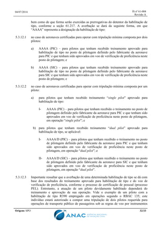 04/07/2014 IS nº 61-004
Revisão A
Origem: SPO 32/33
bem como de que forma serão exercidas as prerrogativas do detentor da habilitação de
tipo, conforme a seção 61.217. A averbação se dará da seguinte forma, em que
“AAAA” representa a designação da habilitação de tipo:
5.3.12.1 no caso de aeronaves certificadas para operar com tripulação mínima composta por dois
pilotos:
a) AAAA (PIC) – para pilotos que tenham recebido treinamento aprovado para
habilitação de tipo no posto de pilotagem definido pelo fabricante da aeronave
para PIC e que tenham sido aprovados em voo de verificação de proficiência neste
posto de pilotagem; e
b) AAAA (SIC) – para pilotos que tenham recebido treinamento aprovado para
habilitação de tipo no posto de pilotagem definido pelo fabricante da aeronave
para SIC e que tenham sido aprovados em voo de verificação de proficiência neste
posto de pilotagem; e
5.3.12.2 no caso de aeronaves certificadas para operar com tripulação mínima composta por um
piloto:
a) para pilotos que tenham recebido treinamento “single pilot” aprovado para
habilitação de tipo:
I- AAAA (PIC) – para pilotos que tenham recebido o treinamento no posto de
pilotagem definido pelo fabricante da aeronave para PIC e que tenham sido
aprovados em voo de verificação de proficiência neste posto de pilotagem,
em operação “single pilot”; e
b) para pilotos que tenham recebido treinamento “dual pilot” aprovado para
habilitação de tipo, se aplicável:
I- AAAA/D (PIC) – para pilotos que tenham recebido o treinamento no posto
de pilotagem definido pelo fabricante da aeronave para PIC e que tenham
sido aprovados em voo de verificação de proficiência neste posto de
pilotagem, em operação “dual pilot”; e
II- AAAA/D (SIC) – para pilotos que tenham recebido o treinamento no posto
de pilotagem definido pelo fabricante da aeronave para SIC e que tenham
sido aprovados em voo de verificação de proficiência neste posto de
pilotagem, em operação “dual pilot”.
5.3.12.3 Importante ressaltar que a averbação de uma determinada habilitação de tipo se dá com
base dos resultados do treinamento aprovado para habilitação de tipo e do voo de
verificação de proficiência, conforme o processo de certificação de pessoal (processo
PEL). Entretanto, a atuação de um piloto devidamente habilitado dependerá do
treinamento e aprovação de sua operação. Vide o exemplo de um piloto com a
habilitação de tipo R390 empregado em operações segundo o RBAC 135; este
indivíduo estará autorizado a compor uma tripulação de dois pilotos requerida para
operações de transporte público de passageiros sob as regras de voo por instrumentos
 