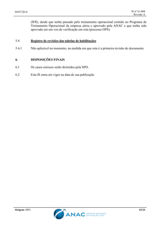 04/07/2014 IS nº 61-004
Revisão A
Origem: SPO 33/33
(IFR), desde que tenha passado pelo treinamento operacional contido no Programa de
Treinamento Operacional da empresa aérea e aprovado pela ANAC e que tenha sido
aprovado em um voo de verificação em rota (processo OPS).
5.4 Registro de revisões das tabelas de habilitações
5.4.1 Não aplicável no momento, na medida em que esta é a primeira revisão do documento.
6. DISPOSIÇÕES FINAIS
6.1 Os casos omissos serão dirimidos pela SPO.
6.2 Esta IS entra em vigor na data de sua publicação
 