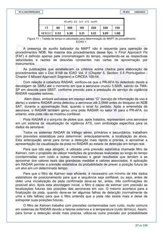 RF A-134/CENIPA/2014 PR-AFA 13AGO2014
27 de 170
Figura 11 – Tabela de tempo e velocidade para determinação do MAPT do procedimento
ECHO 1.
A presença de auxílio balizador do MAPT não é requerida para operação de
procedimentos NDB. Na maioria dos procedimentos desse tipo, o Final Approach Fix
(FAF) é definido apenas pela cronometragem do tempo, respeitando-se as respectivas
velocidades e razões de descidas constantes nas cartas de aproximação por
instrumentos.
As publicações que estabelecem os critérios acima citados para elaboração de
procedimentos são o Doc 8168 da ICAO Vol. II (Chapter 5, Section; 5.5 Promulgation -
Chapter 6 Missed Approach Segment) e CIRCEA 100-54.
Com relação à cobertura RADAR, verificou-se que o PR-AFA foi detectado desde a
decolagem de SBRJ até o momento em que a aeronave cruzou 5.500ft, saindo da TMA-
SP em descida para SBST, conforme previsto para a prestação do serviço de vigilância
RADAR naqueles setores.
Além disso, embora estivesse em espaço aéreo “G” (serviço de informação de voo e
alerta) o sistema RADAR ainda detectou a aeronave até 2,5NM antes do bloqueio do NDB
SAT, durante a aproximação final, quando o sinal foi perdido. Após a arremetida da
aeronave, o RADAR também gerou uma pista RADAR no setor W para o PR-AFA, no
entanto, esta pista não se mostrou confiável.
Pista RADAR é o conjunto de plotes que, após tratados, representam uma aeronave
em um sistema de visualização de vigilância ATS, com simbologia específica para os
dados da aeronave.
Todos os sistemas RADAR de tráfego aéreo, primários e secundários, trabalham
com previsões estatísticas para determinar, antecipadamente, a localização de alvos.
Esta antecipação serve para tornar a detecção mais rápida e precisa, e aproximar a
apresentação da visualização da pista no RADAR ao estado de detecção em tempo real.
Para que isto seja atingido, é utilizada uma previsão estatística chamada filtro de
Kalman, com o propósito de utilizar medições de grandezas realizadas ao longo do tempo
(contaminadas com ruído e outras incertezas) e gerar resultados que tendam a se
aproximar dos valores reais das grandezas medidas e valores associados. A aplicação
em RADAR permite a previsão estatística da probabilidade de prever a posição futura de
um alvo em um determinado tempo.
Para que o filtro de Kalman seja eficiente, é necessário um mínimo de três dados
estatísticos de posicionamento para que a sequência seja confiável, ou seja, antes de
obter uma inicialização de pista confirmada deve-se ter, antes, três confirmações do
possível alvo. Após esta abordagem inicial, o filtro é capaz de estimar com precisão as
localizações futuras das posições das aeronaves em voo. O mesmo acontece para a
finalização da pista, quando deve-se ter algumas falhas de detecção (normalmente de
uma a três falhas) para que o filtro entenda que a pista não existe mais e deixe de
extrapolar suas posições futuras.
O filtro de Kalman trabalha com previsões contaminadas com ruído, muito comuns
em sistemas de RADAR devido a fatores externos e à temperatura (ruído térmico). Assim,
para tornar a detecção ainda mais precisa, utiliza-se outra previsão por probabilidade
 