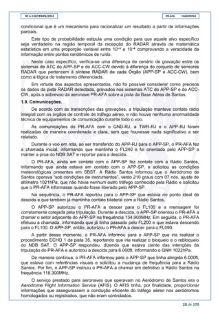 RF A-134/CENIPA/2014 PR-AFA 13AGO2014
28 de 170
condicional que é um mecanismo para racionalizar um resultado a partir de informações
parciais.
Este tipo de probabilidade estipula uma condição para que aquele alvo específico
seja verdadeiro na região temporal da recepção do RADAR através de matemática
estatística em uma proporção variável entre 10‫³־‬ e 10‫־‬6
comprovando a veracidade da
informação entre pontos randômicos de ruído.
Neste caso específico, verifica-se uma diferença de cenário de gravação entre os
sistemas de ATC do APP-SP e do ACC-CW devido à diferença do conjunto de sensores
RADAR que pertencem à síntese RADAR de cada Órgão (APP-SP e ACC-CW), bem
como à lógica de tratamento diferenciada.
Em virtude dos aspectos apresentados, não foi possível considerar como precisos
os dados da pista RADAR detectada, gravados nos sistemas ATC do APP-SP e do ACC-
CW, após o sobrevoo da aeronave PR-AFA sobre a pista da Base Aérea de Santos.
1.9. Comunicações.
De acordo com as transcrições das gravações, a tripulação manteve contato rádio
integral com os órgãos de controle de tráfego aéreo, e não houve nenhuma anormalidade
técnica de equipamentos de comunicação durante todo o voo.
As comunicações do PR-AFA com o GND-RJ, a TWR-RJ e o APP-RJ foram
realizadas de maneira coordenada e clara, sem que houvesse nada significativo a ser
relatado.
Durante o voo em rota, ao ser transferido do APP-RJ para o APP-SP, o PR-AFA fez
a chamada inicial, informando que mantinha o FL240 e foi orientado pelo APP-SP a
manter a proa do NDB SAT e reportar para a descida.
O PR-AFA, ainda em contato com o APP-SP fez contato com a Rádio Santos,
informando que ainda estava em contato com o APP-SP, e solicitou as condições
meteorológicas presentes em SBST. A Rádio Santos informou que o Aeródromo de
Santos operava “sob condições de instrumentos”, vento 210 graus com 07 nós, ajuste de
altímetro 1021hPa, que não havia nenhum outro tráfego conhecido pela Rádio e solicitou
que o PR-AFA informasse quando fosse liberado pelo APP-SP.
Na sequência, o PR-AFA reportou para o APP-SP que estava no ponto ideal de
descida e que também já mantinha contato bilateral com a Rádio Santos.
O APP-SP autorizou o PR-AFA a descer para o FL100 e a mensagem foi
corretamente cotejada pela tripulação. Durante a descida, o APP-SP orientou o PR-AFA a
chamar o setor adjacente do APP-SP na frequência 134.900MHz. Em seguida, o PR-AFA
efetuou a chamada, informando que já tinha passado pelo FL200 e que estava descendo
para o FL100. O APP-SP, então, autorizou o PR-AFA a descer para o FL090.
A partir desse momento, o PR-AFA informou para o APP-SP que iria realizar o
procedimento ECHO 1 da pista 35, reportando que iria realizar o bloqueio e o rebloqueio
do NDB SAT. O APP-SP respondeu, dizendo que estava ciente das intenções da
tripulação do PR-AFA e autorizou a descida para 6.000ft, informando o QNH 1022hPa.
De maneira contínua, o PR-AFA informou para o APP-SP que tinha atingido 6.000ft,
que estava com referências visuais e solicitou a mudança de frequência para a Rádio
Santos. Por fim, o APP-SP instruiu o PR-AFA a chamar em definitivo a Rádio Santos na
frequência 118.300MHz.
O serviço prestado para aeronaves que operavam no Aeródromo de Santos era o
Aerodrome Flight Information Service (AFIS). O AFIS tinha, por finalidade, proporcionar
informações que assegurassem a condução eficiente do tráfego aéreo nos aeródromos
homologados ou registrados, que não eram controlados.
 