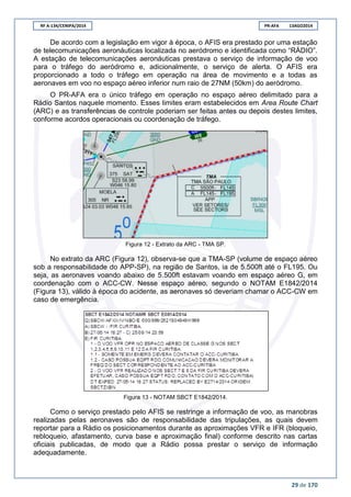 RF A-134/CENIPA/2014 PR-AFA 13AGO2014
29 de 170
De acordo com a legislação em vigor à época, o AFIS era prestado por uma estação
de telecomunicações aeronáuticas localizada no aeródromo e identificada como “RÁDIO”.
A estação de telecomunicações aeronáuticas prestava o serviço de informação de voo
para o tráfego do aeródromo e, adicionalmente, o serviço de alerta. O AFIS era
proporcionado a todo o tráfego em operação na área de movimento e a todas as
aeronaves em voo no espaço aéreo inferior num raio de 27NM (50km) do aeródromo.
O PR-AFA era o único tráfego em operação no espaço aéreo delimitado para a
Rádio Santos naquele momento. Esses limites eram estabelecidos em Area Route Chart
(ARC) e as transferências de controle poderiam ser feitas antes ou depois destes limites,
conforme acordos operacionais ou coordenação de tráfego.
Figura 12 - Extrato da ARC - TMA SP.
No extrato da ARC (Figura 12), observa-se que a TMA-SP (volume de espaço aéreo
sob a responsabilidade do APP-SP), na região de Santos, ia de 5.500ft até o FL195. Ou
seja, as aeronaves voando abaixo de 5.500ft estavam voando em espaço aéreo G, em
coordenação com o ACC-CW. Nesse espaço aéreo, segundo o NOTAM E1842/2014
(Figura 13), válido à época do acidente, as aeronaves só deveriam chamar o ACC-CW em
caso de emergência.
Figura 13 - NOTAM SBCT E1842/2014.
Como o serviço prestado pelo AFIS se restringe a informação de voo, as manobras
realizadas pelas aeronaves são de responsabilidade das tripulações, as quais devem
reportar para a Rádio os posicionamentos durante as aproximações VFR e IFR (bloqueio,
rebloqueio, afastamento, curva base e aproximação final) conforme descrito nas cartas
oficiais publicadas, de modo que a Rádio possa prestar o serviço de informação
adequadamente.
 