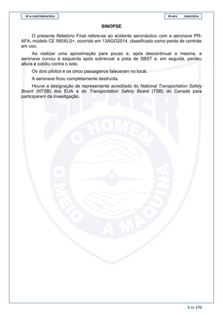 RF A-134/CENIPA/2014 PR-AFA 13AGO2014
3 de 170
SINOPSE
O presente Relatório Final refere-se ao acidente aeronáutico com a aeronave PR-
AFA, modelo CE 560XLS+, ocorrido em 13AGO2014, classificado como perda de controle
em voo.
Ao realizar uma aproximação para pouso e, após descontinuar a mesma, a
aeronave curvou à esquerda após sobrevoar a pista de SBST e, em seguida, perdeu
altura e colidiu contra o solo.
Os dois pilotos e os cinco passageiros faleceram no local.
A aeronave ficou completamente destruída.
Houve a designação de representante acreditado do National Transportation Safety
Board (NTSB) dos EUA e do Transportation Safety Board (TSB) do Canadá para
participarem da investigação.
 