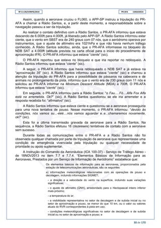 RF A-134/CENIPA/2014 PR-AFA 13AGO2014
30 de 170
Assim, quando a aeronave cruzou o FL060, o APP-SP instruiu a tripulação do PR-
AFA a chamar a Rádio Santos, e, a partir deste momento, a responsabilidade sobre a
navegação passou a ser da tripulação.
Ao realizar o contato definitivo com a Rádio Santos, o PR-AFA informou que estava
descendo de 6.000ft para 4.000ft, já liberado pelo APP-SP. A Rádio Santos informou estar
ciente, que o vento em SBST era de 240 graus com 07 nós, que o aeródromo operava por
instrumentos, que o ajuste de altímetro era 1021hPa e que não havia nenhum tráfego
conhecido. A Rádio Santos solicitou, ainda, que o PR-AFA informasse no bloqueio do
NDB SAT a 4.000ft (altitude prevista na carta oficial para o início do procedimento de
aproximação IFR). O PR-AFA informou que estava “ciente” (sic).
O PR-AFA reportou que estava no bloqueio e que iria reportar no rebloqueio. A
Rádio Santos informou que estava “ciente” (sic).
A seguir, o PR-AFA informou que havia rebloqueado o NDB SAT e já estava na
“aproximação 35” (sic). A Rádio Santos informou que estava “ciente” (sic) e chamou a
atenção da tripulação do PR-AFA para a possibilidade de pássaros na cabeceira e de
animais no prolongamento da pista, informou que o vento era de 230 graus com 11 nós e
solicitou ao PR-AFA informar na Minimum Descent Altitude (MDA) a 700ft. O PR-AFA
informou que estava “ciente” (sic).
Em seguida, o PR-AFA informou para a Rádio Santos: “o Fau.....Fó....Alfa Fox Alfa
está na arremetida. Ok?” (sic). A Rádio Santos questionou se ele iria arremeter e a
resposta recebida foi: “afirmativo” (sic).
A Rádio Santos informou que estava ciente e questionou se a aeronave prosseguiria
para uma nova tentativa de pouso. Nesse momento, o PR-AFA informou: “devido às
condições, nós vamos su...-ééé....nós vamos aguardar e..e...chamaremos novamente,
ok?” (sic).
Esta foi a última transmissão gravada da aeronave para a Rádio Santos. Na
sequência, a Rádio Santos efetuou 16 (dezesseis) tentativas de contato com a aeronave
sem sucesso.
Durante todas as comunicações entre o PR-AFA e a Rádio Santos não foi
observada qualquer chamada por parte da tripulação da aeronave que representasse uma
condição de emergência vivenciada pela tripulação ou qualquer necessidade de
prioridade ou apoio suplementar.
A Instrução do Comando da Aeronáutica (ICA 100-37) - Serviço de Tráfego Aéreo -
de 18NOV2013 no item 7.7 e 7.7.4. “Elementos Básicos de Informação para as
Aeronaves, Prestados por um Serviço de Informação de Aeródromo” estabelece que:
Os elementos básicos de informação para as aeronaves, proporcionados pela
estação de telecomunicações aeronáuticas, são os seguintes:
a) informações meteorológicas relacionadas com as operações de pouso e
decolagem, incluindo informações SIGMET;
- a direção e a velocidade do vento na superfície, incluindo suas variações
significativas;
- o ajuste de altímetro (QNH), arredondado para o Hectopascal inteiro inferior
mais próximo;
- a temperatura do ar;
- a visibilidade representativa no setor de decolagem e de subida inicial ou no
setor de aproximação e pouso, se menor do que 10 km, ou o valor ou valores
atuais do RVR correspondentes à pista em uso;
- condições meteorológicas significativas no setor de decolagem e de subida
inicial ou no setor de aproximação e pouso; e
 