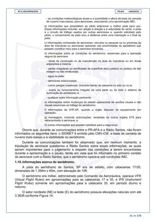 RF A-134/CENIPA/2014 PR-AFA 13AGO2014
31 de 170
- as condições meteorológicas atuais e a quantidade e altura da base da camada
de nuvens mais baixas, para aeronaves, executando uma aproximação IMC;
b) informações que possibilitem ao piloto selecionar a melhor pista para uso.
Essas informações incluirão, em adição à direção e à velocidade do vento, a pista
e o circuito de tráfego usados por outras aeronaves e, quando solicitado pelo
piloto, o comprimento da pista e/ou a distância entre uma interseção e o final da
pista;
c) informações conhecidas de aeronaves, veículos ou pessoas na ou próximas da
área de manobras ou aeronaves operando nas proximidades do aeródromo que
possam constituir risco para a aeronave envolvida;
d) informações sobre as condições do aeródromo, essenciais para a operação
segura da aeronave:
- obras de construção ou de manutenção na área de manobras ou em áreas
adjacentes à mesma;
- partes irregulares ou danificadas da superfície da(s) pista(s) ou pista(s) de táxi
estejam ou não sinalizadas;
- água na pista;
- aeronaves estacionadas;
- outros perigos ocasionais, incluindo bando de pássaros no solo ou no ar;
- avaria ou funcionamento irregular de uma parte ou de todo o sistema de
iluminação do aeródromo; e
- qualquer outra informação pertinente.
e) informações sobre mudanças do estado operacional de auxílios visuais e não
visuais essenciais ao tráfego do aeródromo;
f) informações de VHF-DF, quando o órgão dispuser do equipamento em
operação;
g) mensagens, incluindo autorizações, recebidas de outros órgãos ATS para
retransmissão à aeronave; e
h) outras informações que possam contribuir para a segurança.
Ocorre que, durante as comunicações entre o PR-AFA e a Rádio Santos, não foram
informados os seguintes itens: o SIGMET 6 emitido pelo CMV-CW, a base da camada de
nuvens mais baixas e a visibilidade no aeródromo.
Durante as comunicações também foi observado que, em nenhum momento, a
tripulação da aeronave questionou a Rádio Santos sobre essas informações, as quais
seriam importantes para o julgamento a respeito das condições a serem encontradas
durante a aproximação e o pouso, tendo em vista que foi informado no primeiro contato
da aeronave com a Rádio Santos, que o aeródromo operava sob condições IMC.
1.10. Informações acerca do aeródromo.
A pista do aeródromo de Santos, SP era de asfalto, com cabeceiras 17/35,
dimensões de 1.390m x 45m, com elevação de 10ft.
O aeródromo era militar, administrado pelo Comando da Aeronáutica, operava VFR
(Visual Flight Rules) em aproximações para as cabeceiras 17 e 35, e IFR (Instrument
Flight Rules) somente em aproximações para a cabeceira 35, em período diurno e
noturno.
O setor nordeste (NE) e leste (E) do aeródromo possuía elevações naturais com até
3.363ft conforme Figura 14.
 