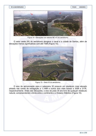 RF A-134/CENIPA/2014 PR-AFA 13AGO2014
32 de 170
Figura 14 - Elevações nos setores NE e E do aeródromo.
O setor oeste (W) do aeródromo abrigava o canal e a cidade de Santos, além de
elevações menos significativas com até 736ft (Figura 15).
Figura 15 – Setor W do aeródromo.
O eixo de aproximação para a cabeceira 35 possuía um obstáculo mais elevado
plotado nas cartas de navegação a 1.148ft e outros dois mais baixos a 355ft e 317ft,
respectivamente. Antes das elevações, o eixo da pista 35 era livre de qualquer obstáculo
natural, compreendendo o limite entre o continente e o Oceano Atlântico (Figura 16).
 