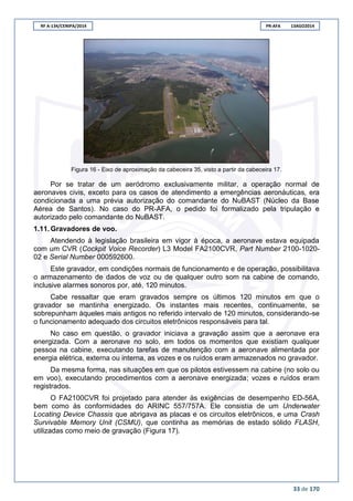 RF A-134/CENIPA/2014 PR-AFA 13AGO2014
33 de 170
Figura 16 - Eixo de aproximação da cabeceira 35, visto a partir da cabeceira 17.
Por se tratar de um aeródromo exclusivamente militar, a operação normal de
aeronaves civis, exceto para os casos de atendimento a emergências aeronáuticas, era
condicionada a uma prévia autorização do comandante do NuBAST (Núcleo da Base
Aérea de Santos). No caso do PR-AFA, o pedido foi formalizado pela tripulação e
autorizado pelo comandante do NuBAST.
1.11. Gravadores de voo.
Atendendo à legislação brasileira em vigor à época, a aeronave estava equipada
com um CVR (Cockpit Voice Recorder) L3 Model FA2100CVR, Part Number 2100-1020-
02 e Serial Number 000592600.
Este gravador, em condições normais de funcionamento e de operação, possibilitava
o armazenamento de dados de voz ou de qualquer outro som na cabine de comando,
inclusive alarmes sonoros por, até, 120 minutos.
Cabe ressaltar que eram gravados sempre os últimos 120 minutos em que o
gravador se mantinha energizado. Os instantes mais recentes, continuamente, se
sobrepunham àqueles mais antigos no referido intervalo de 120 minutos, considerando-se
o funcionamento adequado dos circuitos eletrônicos responsáveis para tal.
No caso em questão, o gravador iniciava a gravação assim que a aeronave era
energizada. Com a aeronave no solo, em todos os momentos que existiam qualquer
pessoa na cabine, executando tarefas de manutenção com a aeronave alimentada por
energia elétrica, externa ou interna, as vozes e os ruídos eram armazenados no gravador.
Da mesma forma, nas situações em que os pilotos estivessem na cabine (no solo ou
em voo), executando procedimentos com a aeronave energizada; vozes e ruídos eram
registrados.
O FA2100CVR foi projetado para atender às exigências de desempenho ED-56A,
bem como às conformidades do ARINC 557/757A. Ele consistia de um Underwater
Locating Device Chassis que abrigava as placas e os circuitos eletrônicos, e uma Crash
Survivable Memory Unit (CSMU), que continha as memórias de estado sólido FLASH,
utilizadas como meio de gravação (Figura 17).
 