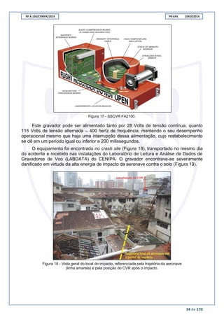 RF A-134/CENIPA/2014 PR-AFA 13AGO2014
34 de 170
Figura 17 - SSCVR FA2100.
Este gravador pode ser alimentado tanto por 28 Volts de tensão contínua, quanto
115 Volts de tensão alternada – 400 hertz de frequência, mantendo o seu desempenho
operacional mesmo que haja uma interrupção dessa alimentação, cujo restabelecimento
se dê em um período igual ou inferior a 200 milissegundos.
O equipamento foi encontrado no crash site (Figura 18), transportado no mesmo dia
do acidente e recebido nas instalações do Laboratório de Leitura e Análise de Dados de
Gravadores de Voo (LABDATA) do CENIPA. O gravador encontrava-se severamente
danificado em virtude da alta energia de impacto da aeronave contra o solo (Figura 19).
Figura 18 - Vista geral do local do impacto, referenciada pela trajetória da aeronave
(linha amarela) e pela posição do CVR após o impacto.
 