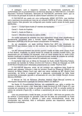 RF A-134/CENIPA/2014 PR-AFA 13AGO2014
38 de 170
A cablagem, com o respectivo conector, foi devidamente substituída em
conformidade com os procedimentos e as técnicas descritas na 165E1436-22 L-3 Aviation
Recorders Technical Publication, fabricante do FA2100CVR, permitindo assim, que os
120 minutos de gravação de áudio de cabine fossem extraídos com sucesso.
O FA2100CVR era usado em uma configuração ARINC 557/757A, cuja interface
com a aeronave era provida por meio de um conector DXPB de 57 pinos, situado na sua
parte traseira. Este gravador era configurado para receber quatro canais de áudio assim
distribuídos:
Canal 1 – Cockpit Spare Audio (3° membro da tripulação);
Canal 2 – Áudio do Copiloto;
Canal 3 – Áudio do Piloto; e
Canal 4 – Microfone da área da cabine (CAM).
Os áudios aplicados às entradas dos seus respectivos canais eram amplificados e
devidamente convertidos para o formato digital Adaptive Differential Pulse Code
Modulation (ADPCM) a fim de que fossem armazenados na memória.
Ao ser energizado, um teste contínuo Built-In-Test (BIT) era inicializado no
FA2100CVR que avaliava todos os bits contidos nas memórias FLASH localizadas na
CSMU.
Um BIT adicional também era provido quando o botão de teste verde (Green Push-
to-Test Button), localizado no painel frontal da unidade de controle (modelo S251), era
pressionado por um membro da tripulação, onde um diodo emissor de luz verde (LED),
também localizado no painel frontal do supramencionado modelo de unidade de controle,
ao acender, indicava que o teste manual foi realizado com sucesso.
É importante notar que as falhas de Gravação de Áudio (Audio Recording Failure),
da Unidade de Controle de Falhas (Control Unit Failure) e Modo de Gravação do CVR
(CVR Record Enable) eram detectadas pressionando-se o botão "Push-to-Test".
O FA2100CVR dispunha, ainda, de um contador que registrava cada Power-Up
sofrido pelo gravador, inclusive a data do primeiro Power-Up (Power-up ZERO) e um
histórico de falhas (History Fault Log), além dos vários métodos de BIT (Built-in-Test)
recorrentes, de forma a assegurar que a adequada comunicação da falha fosse
devidamente processada, gravada e armazenada em uma Non-Volatile Random Access
Memory (NVRAM).
O Manual de Voo da Aeronave (Brazilian Airplane Flight Manual) continha as
informações necessárias à operação do Cessna Citation CE 560XLS+.
Na Seção III, Procedimentos Normais, era estabelecido que, após a partida dos
motores, e antes de iniciar o táxi, fosse feito o teste funcional do CVR (Figura 27), que
consistia em pressionar um botão no painel de controle do CVR, no console central da
cabine de comando (Figura 28), e verificar o acendimento de uma luz verde no próprio
painel.
Uma vez pressionado o botão de teste, um tom de 620 – 660 hertz era gerado a fim
de verificar o funcionamento do gravador. Este tom de teste era processado na Audio
Compressor Board (ACB) e aplicado a cada canal individualmente, sendo este
armazenado nas memórias, lidos e verificados quantos aos respectivos valores de
frequência e amplitude.
 