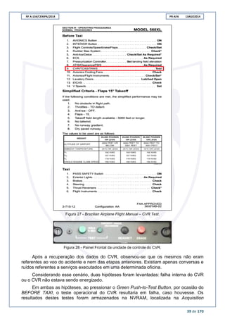 RF A-134/CENIPA/2014 PR-AFA 13AGO2014
39 de 170
Figura 27 - Brazilian Airplane Flight Manual – CVR Test.
Figura 28 - Painel Frontal da unidade de controle do CVR.
Após a recuperação dos dados do CVR, observou-se que os mesmos não eram
referentes ao voo do acidente e nem das etapas anteriores. Existiam apenas conversas e
ruídos referentes a serviços executados em uma determinada oficina.
Considerando esse cenário, duas hipóteses foram levantadas: falha interna do CVR
ou o CVR não estava sendo energizado.
Em ambas as hipóteses, ao pressionar o Green Push-to-Test Button, por ocasião do
BEFORE TAXI, o teste operacional do CVR resultaria em falha, caso houvesse. Os
resultados destes testes foram armazenados na NVRAM, localizada na Acquisition
 