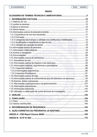 RF A-134/CENIPA/2014 PR-AFA 13AGO2014
4 de 170
ÍNDICE
GLOSSÁRIO DE TERMOS TÉCNICOS E ABREVIATURAS.............................................5
1. INFORMAÇÕES FACTUAIS........................................................................................10
1.1.Histórico do voo...........................................................................................................10
1.2.Lesões às pessoas......................................................................................................10
1.3.Danos à aeronave. ......................................................................................................10
1.4.Outros danos...............................................................................................................10
1.5.Informações acerca do pessoal envolvido...................................................................11
1.5.1.Experiência de voo dos tripulantes.........................................................................11
1.5.2.Formação. ..............................................................................................................11
1.5.3.Categorias das licenças e validade dos certificados e habilitações. ......................12
1.5.4.Qualificação e experiência no tipo de voo..............................................................12
1.5.5.Validade da inspeção de saúde. ............................................................................18
1.6.Informações acerca da aeronave. ...............................................................................18
1.7.Informações meteorológicas. ......................................................................................19
1.8.Auxílios à navegação. .................................................................................................24
1.9.Comunicações.............................................................................................................28
1.10.Informações acerca do aeródromo............................................................................31
1.11.Gravadores de voo....................................................................................................33
1.12.Informações acerca do impacto e dos destroços. .....................................................45
1.13.Informações médicas, ergonômicas e psicológicas. .................................................68
1.13.1.Aspectos médicos.................................................................................................68
1.13.2.Informações ergonômicas.....................................................................................80
1.13.3.Aspectos Psicológicos. .........................................................................................81
1.14.Informações acerca de fogo......................................................................................85
1.15.Informações acerca de sobrevivência e/ou de abandono da aeronave. ...................85
1.16.Exames, testes e pesquisas......................................................................................85
1.17.Informações organizacionais e de gerenciamento. .................................................107
1.18.Informações operacionais. ......................................................................................118
1.19.Informações adicionais............................................................................................143
1.20.Utilização ou efetivação de outras técnicas de investigação...................................145
2. ANÁLISE. ...................................................................................................................146
3. CONCLUSÃO.............................................................................................................159
3.1.Fatos. ........................................................................................................................159
3.2.Fatores contribuintes.................................................................................................160
4. RECOMENDAÇÃO DE SEGURANÇA ......................................................................164
5. AÇÃO CORRETIVA OU PREVENTIVA JÁ ADOTADA.............................................166
ANEXO A - FSB Report Cessna 560XL ........................................................................169
ANEXO B - IS Nº 61-004.................................................................................................170
 