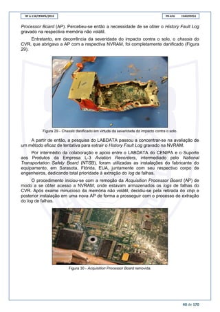 RF A-134/CENIPA/2014 PR-AFA 13AGO2014
40 de 170
Processor Board (AP). Percebeu-se então a necessidade de se obter o History Fault Log
gravado na respectiva memória não volátil.
Entretanto, em decorrência da severidade do impacto contra o solo, o chassis do
CVR, que abrigava a AP com a respectiva NVRAM, foi completamente danificado (Figura
29).
Figura 29 - Chassis danificado em virtude da severidade do impacto contra o solo.
A partir de então, a pesquisa do LABDATA passou a concentrar-se na avaliação de
um método eficaz de tentativa para extrair o History Fault Log gravado na NVRAM.
Por intermédio da colaboração e apoio entre o LABDATA do CENIPA e o Suporte
aos Produtos da Empresa L-3 Aviation Recorders, intermediado pelo National
Transportation Safety Board (NTSB), foram utilizadas as instalações do fabricante do
equipamento, em Sarasota, Flórida, EUA, juntamente com seu respectivo corpo de
engenheiros, dedicando total prioridade à extração do log de falhas.
O procedimento iniciou-se com a remoção da Acquisition Processor Board (AP) de
modo a se obter acesso a NVRAM, onde estavam armazenados os logs de falhas do
CVR. Após exame minucioso da memória não volátil, decidiu-se pela retirada do chip e
posterior instalação em uma nova AP de forma a prosseguir com o processo de extração
do log de falhas.
Figura 30 - Acquisition Processor Board removida.
 
