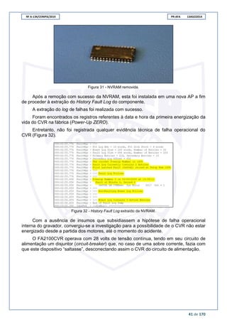 RF A-134/CENIPA/2014 PR-AFA 13AGO2014
41 de 170
Figura 31 - NVRAM removida.
Após a remoção com sucesso da NVRAM, esta foi instalada em uma nova AP a fim
de proceder à extração do History Fault Log do componente.
A extração do log de falhas foi realizada com sucesso.
Foram encontrados os registros referentes à data e hora da primeira energização da
vida do CVR na fábrica (Power-Up ZERO).
Entretanto, não foi registrada qualquer evidência técnica de falha operacional do
CVR (Figura 32).
Figura 32 - History Fault Log extraído da NVRAM.
Com a ausência de insumos que subsidiassem a hipótese de falha operacional
interna do gravador, convergiu-se a investigação para a possibilidade de o CVR não estar
energizado desde a partida dos motores, até o momento do acidente.
O FA2100CVR operava com 28 volts de tensão contínua, tendo em seu circuito de
alimentação um disjuntor (circuit-breaker) que, no caso de uma sobre corrente, fazia com
que este dispositivo “saltasse”, desconectando assim o CVR do circuito de alimentação.
 