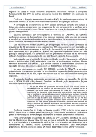RF A-134/CENIPA/2014 PR-AFA 13AGO2014
44 de 170
registrar as vozes e ruídos conforme encontrado, buscou-se verificar o adequado
funcionamento dos CVR de outras aeronaves modelo CE 560XLS+ em operação no
Brasil.
Conforme o Registro Aeronáutico Brasileiro (RAB), foi verificado que existiam 13
aeronaves modelo CE 560XLS+ de matrículas brasileiras em operação no Brasil.
A verificação do funcionamento do CVR dessas aeronaves consistiu em realizar a
leitura dos dados armazenados nos gravadores de voz, remotamente, e verificar se o
conteúdo era compatível com as últimas duas horas de operação das mesmas, conforme
projeto de engenharia.
Equipes compostas por investigadores e técnicos do LABDATA do CENIPA
deslocaram-se para os diversos locais onde estavam baseadas cada uma das aeronaves
e transferiram os arquivos de dados de voz para dispositivos de armazenamento remoto,
com a finalidade de serem analisados em laboratório.
Das 13 aeronaves modelo CE 560XLS+ em operação no Brasil, foram verificados os
gravadores de 12 aeronaves, o que representou 92% das aeronaves em operação. A
disponibilização das mesmas para a verificação deu-se de forma voluntária por parte de
seus operadores e/ou proprietários. Apenas um operador/proprietário optou por não
participar desta pesquisa. Foi constatado que os gravadores de todas as 12 aeronaves
estavam funcionando adequadamente e de acordo com o projeto de engenharia.
Vale ressaltar que a legislação do órgão certificador primário da aeronave, a Federal
Aviation Adminstration (FAA), estabelecia uma lista de equipamentos mínimos, Master
Minimum Equipment List (MMEL), que deviam atender a determinadas condições de
operação para que as aeronaves pudessem ser despachadas e iniciar um voo.
No caso das aeronaves modelo CE 560XLS+, modelo do PR-AFA, a aeronave
poderia iniciar um voo com gravador de voz da cabine inoperante desde que os reparos
fossem executados em 15 dias, e por não mais do que 15 dias adicionais sob condições
especiais.
A legislação brasileira estabelecia as mesmas condições de operação. De acordo
com o “RBHA 91.609 - Regulamento Brasileiro de Homologação Aeronáutica Regras
Gerais de Operação para Aeronaves Civis”:
“... no que se refere aos gravadores de dados de voo e de voz na cabine, é
estabelecido que um operador de aeronave para a qual o gravador de voz é
requerido, não pode operar esta aeronave por mais de 15 dias enquanto o
gravador de voz da cabine estiver inoperante, e/ou removido para reparo, desde
que os registros de manutenção da aeronave contenham uma anotação indicando
a data da falha e uma placa seja colocada à vista do piloto para mostrar que o
gravador de voz da cabine está inoperante. E por não mais do que 15 dias
adicionais desde que os requisitos anteriores sejam atendidos e que um piloto
qualificado, ou uma pessoa qualificada autorizada a retornar uma aeronave ao
serviço, certifique nos mesmos registros de manutenção da aeronave que tempo
adicional é requerido para completar o reparo ou obter uma substituição da
unidade”.
Conforme orientações do órgão certificador primário (FAA), e tendo como base o
MSG-3 Inspections – critérios gerais de inspeção, o fabricante estabeleceu parâmetros
gerais e intervalos para a manutenção da aeronave e de seus componentes instalados.
Para a manutenção programada do sistema do CVR, conforme constava no Model
560 XL Maintenence Manual (Rev. 37), era prevista a aplicação do Inspection Document
4, o qual estabelecia a execução de verificações com o objetivo de determinar se o
componente, ou sistema, estava cumprindo a sua finalidade. Esta manutenção
programada, deveria acontecer a cada 24 meses decorridos desde a última verificação.
 