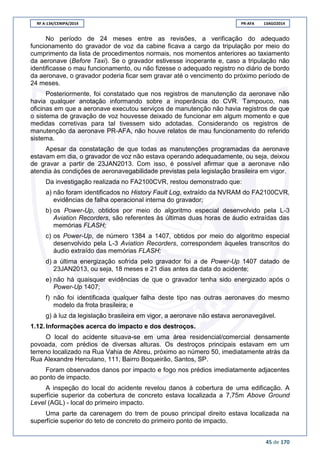RF A-134/CENIPA/2014 PR-AFA 13AGO2014
45 de 170
No período de 24 meses entre as revisões, a verificação do adequado
funcionamento do gravador de voz da cabine ficava a cargo da tripulação por meio do
cumprimento da lista de procedimentos normais, nos momentos anteriores ao taxiamento
da aeronave (Before Taxi). Se o gravador estivesse inoperante e, caso a tripulação não
identificasse o mau funcionamento, ou não fizesse o adequado registro no diário de bordo
da aeronave, o gravador poderia ficar sem gravar até o vencimento do próximo período de
24 meses.
Posteriormente, foi constatado que nos registros de manutenção da aeronave não
havia qualquer anotação informando sobre a inoperância do CVR. Tampouco, nas
oficinas em que a aeronave executou serviços de manutenção não havia registros de que
o sistema de gravação de voz houvesse deixado de funcionar em algum momento e que
medidas corretivas para tal tivessem sido adotadas. Considerando os registros de
manutenção da aeronave PR-AFA, não houve relatos de mau funcionamento do referido
sistema.
Apesar da constatação de que todas as manutenções programadas da aeronave
estavam em dia, o gravador de voz não estava operando adequadamente, ou seja, deixou
de gravar a partir de 23JAN2013. Com isso, é possível afirmar que a aeronave não
atendia às condições de aeronavegabilidade previstas pela legislação brasileira em vigor.
Da investigação realizada no FA2100CVR, restou demonstrado que:
a) não foram identificados no History Fault Log, extraído da NVRAM do FA2100CVR,
evidências de falha operacional interna do gravador;
b) os Power-Up, obtidos por meio do algoritmo especial desenvolvido pela L-3
Aviation Recorders, são referentes às últimas duas horas de áudio extraídas das
memórias FLASH;
c) os Power-Up, de número 1384 a 1407, obtidos por meio do algoritmo especial
desenvolvido pela L-3 Aviation Recorders, correspondem àqueles transcritos do
áudio extraído das memórias FLASH;
d) a última energização sofrida pelo gravador foi a de Power-Up 1407 datado de
23JAN2013, ou seja, 18 meses e 21 dias antes da data do acidente;
e) não há quaisquer evidências de que o gravador tenha sido energizado após o
Power-Up 1407;
f) não foi identificada qualquer falha deste tipo nas outras aeronaves do mesmo
modelo da frota brasileira; e
g) à luz da legislação brasileira em vigor, a aeronave não estava aeronavegável.
1.12. Informações acerca do impacto e dos destroços.
O local do acidente situava-se em uma área residencial/comercial densamente
povoada, com prédios de diversas alturas. Os destroços principais estavam em um
terreno localizado na Rua Vahia de Abreu, próximo ao número 50, imediatamente atrás da
Rua Alexandre Herculano, 111, Bairro Boqueirão, Santos, SP.
Foram observados danos por impacto e fogo nos prédios imediatamente adjacentes
ao ponto de impacto.
A inspeção do local do acidente revelou danos à cobertura de uma edificação. A
superfície superior da cobertura de concreto estava localizada a 7,75m Above Ground
Level (AGL) - local do primeiro impacto.
Uma parte da carenagem do trem de pouso principal direito estava localizada na
superfície superior do teto de concreto do primeiro ponto de impacto.
 
