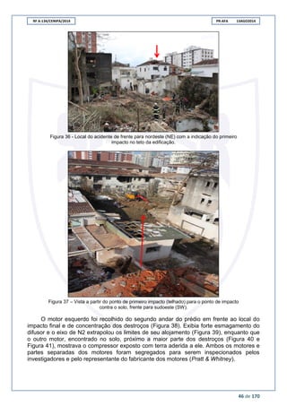 RF A-134/CENIPA/2014 PR-AFA 13AGO2014
46 de 170
Figura 36 - Local do acidente de frente para nordeste (NE) com a indicação do primeiro
impacto no teto da edificação.
Figura 37 – Vista a partir do ponto de primeiro impacto (telhado) para o ponto de impacto
contra o solo, frente para sudoeste (SW).
O motor esquerdo foi recolhido do segundo andar do prédio em frente ao local do
impacto final e de concentração dos destroços (Figura 38). Exibia forte esmagamento do
difusor e o eixo de N2 extrapolou os limites de seu alojamento (Figura 39), enquanto que
o outro motor, encontrado no solo, próximo a maior parte dos destroços (Figura 40 e
Figura 41), mostrava o compressor exposto com terra aderida a ele. Ambos os motores e
partes separadas dos motores foram segregados para serem inspecionados pelos
investigadores e pelo representante do fabricante dos motores (Pratt & Whitney).
 