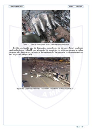 RF A-134/CENIPA/2014 PR-AFA 13AGO2014
48 de 170
Figura 41 - Vista do motor direito junto a maior parte dos destroços.
Devido ao elevado grau de destruição, os destroços da aeronave foram recolhidos
nas instalações do NuBAST com a intenção de separá-los por sistemas para uma melhor
compreensão das marcas deixadas e da configuração da aeronave pré-impacto contra o
solo (Figura 42 e Figura 43).
Figura 42 - Destroços distribuídos e separados por sistemas no hangar do NuBAST.
 