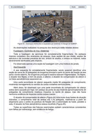 RF A-134/CENIPA/2014 PR-AFA 13AGO2014
49 de 170
Figura 43 - Destroços distribuídos e separados por sistemas no hangar do NuBAST.
As observações realizadas na pesquisa dos destroços estão listadas abaixo:
Fuselagem / Controles de Voo / Sistemas
Toda a fuselagem da aeronave foi completamente fragmentada. Os pedaços
maiores consistiam dos reversores de empuxo, duas seções da asa direita, seções da
estrutura e de controles primários de voo, ambos os strakes, e ambos os motores, todos
severamente danificados pelo impacto.
Foi observada apenas uma seção da fuselagem com uma moldura de janela.
Asa Esquerda
A asa esquerda foi completamente fragmentada, sendo possível identificar uma
seção de cerca de 35 polegadas da longarina principal a partir do ponto de fixação da asa
para o bordo externo. As longarinas principal e traseira estavam fragmentadas. Os flapes,
o atuador dos flapes, o trem de pouso, o aileron, o atuador do compensador do aileron e
os freios aerodinâmicos separaram-se.
Uma parte encontrada do aileron esquerdo media 56 polegadas de comprimento,
mostrando esmagamento no sentido da corda e entalhes semicirculares.
Além disso, foi observado que uma parte encontrada do compensador do aileron
exibia dano causado por fogo. Um pedaço da ponta de asa medindo aproximadamente 20
polegadas de comprimento mostrava impactos no bordo de ataque, mas não havia
nenhuma evidência de impactos contra corpos macios.
O atuador do compensador do aileron (Figura 44) tinha suas duas hastes de atuação
dobradas; o comprimento total de ambas era 1,75 polegada, medindo-se a partir do
alojamento para o centro do parafuso de fixação até a extremidade da haste, paralelo a
esta. O atuador do freio aerodinâmico estava recolhido (Figura 45).
Todas as superfícies das fraturas examinadas exibiam características consistentes
com falhas por sobrecarga, sem evidência de fadiga.
 