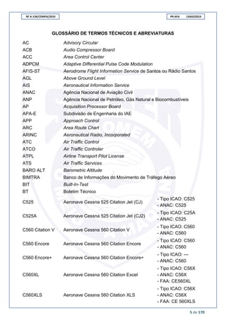 RF A-134/CENIPA/2014 PR-AFA 13AGO2014
5 de 170
GLOSSÁRIO DE TERMOS TÉCNICOS E ABREVIATURAS
AC Advisory Circular
ACB Audio Compressor Board
ACC Area Control Center
ADPCM Adaptive Differential Pulse Code Modulation
AFIS-ST Aerodrome Flight Information Service de Santos ou Rádio Santos
AGL Above Ground Level
AIS Aeronautical Information Service
ANAC Agência Nacional de Aviação Civil
ANP Agência Nacional de Petróleo, Gás Natural e Biocombustíveis
AP Acquisition Processor Board
APA-E Subdivisão de Engenharia do IAE
APP Approach Control
ARC Area Route Chart
ARINC Aeronautical Radio, Incorporated
ATC Air Traffic Control
ATCO Air Traffic Controler
ATPL Airline Transport Pilot License
ATS Air Traffic Services
BARO ALT Barometric Altitude
BIMTRA Banco de Informações do Movimento de Tráfego Aéreo
BIT Built-In-Test
BT Boletim Técnico
C525 Aeronave Cessna 525 Citation Jet (CJ)
- Tipo ICAO: C525
- ANAC: C525
C525A Aeronave Cessna 525 Citation Jet (CJ2)
- Tipo ICAO: C25A
- ANAC: C525
C560 Citation V Aeronave Cessna 560 Citation V
- Tipo ICAO: C560
- ANAC: C560
C560 Encore Aeronave Cessna 560 Citation Encore
- Tipo ICAO: C560
- ANAC: C560
C560 Encore+ Aeronave Cessna 560 Citation Encore+
- Tipo ICAO: ---
- ANAC: C560
C560XL Aeronave Cessna 560 Citation Excel
- Tipo ICAO: C56X
- ANAC: C56X
- FAA: CE560XL
C560XLS Aeronave Cessna 560 Citation XLS
- Tipo ICAO: C56X
- ANAC: C56X
- FAA: CE 560XLS
 