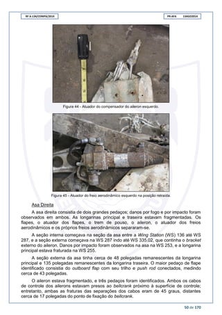 RF A-134/CENIPA/2014 PR-AFA 13AGO2014
50 de 170
Figura 44 - Atuador do compensador do aileron esquerdo.
Figura 45 - Atuador do freio aerodinâmico esquerdo na posição retraída.
Asa Direita
A asa direita consistia de dois grandes pedaços; danos por fogo e por impacto foram
observados em ambos. As longarinas principal e traseira estavam fragmentadas. Os
flapes, o atuador dos flapes, o trem de pouso, o aileron, o atuador dos freios
aerodinâmicos e os próprios freios aerodinâmicos separaram-se.
A seção interna começava na seção da asa entre a Wing Station (WS) 136 até WS
287, e a seção externa começava na WS 287 indo até WS 335.02, que continha o bracket
externo do aileron. Danos por impacto foram observados na asa na WS 253, e a longarina
principal estava fraturada na WS 255.
A seção externa da asa tinha cerca de 48 polegadas remanescentes da longarina
principal e 135 polegadas remanescentes da longarina traseira. O maior pedaço de flape
identificado consistia do outboard flap com seu trilho e push rod conectados, medindo
cerca de 43 polegadas.
O aileron estava fragmentado, e três pedaços foram identificados. Ambos os cabos
de controle dos ailerons estavam presos ao bellcrank próximo à superfície de controle;
entretanto, ambas as fraturas das separações dos cabos eram de 45 graus, distantes
cerca de 17 polegadas do ponto de fixação do bellcrank.
 