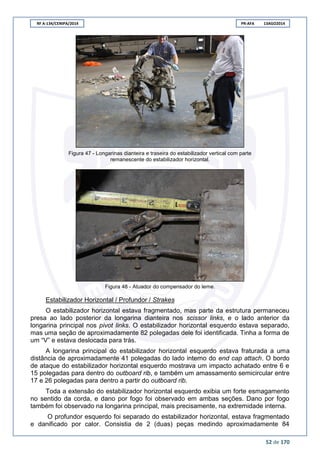 RF A-134/CENIPA/2014 PR-AFA 13AGO2014
52 de 170
Figura 47 - Longarinas dianteira e traseira do estabilizador vertical com parte
remanescente do estabilizador horizontal.
Figura 48 - Atuador do compensador do leme.
Estabilizador Horizontal / Profundor / Strakes
O estabilizador horizontal estava fragmentado, mas parte da estrutura permaneceu
presa ao lado posterior da longarina dianteira nos scissor links, e o lado anterior da
longarina principal nos pivot links. O estabilizador horizontal esquerdo estava separado,
mas uma seção de aproximadamente 82 polegadas dele foi identificada. Tinha a forma de
um “V” e estava deslocada para trás.
A longarina principal do estabilizador horizontal esquerdo estava fraturada a uma
distância de aproximadamente 41 polegadas do lado interno do end cap attach. O bordo
de ataque do estabilizador horizontal esquerdo mostrava um impacto achatado entre 6 e
15 polegadas para dentro do outboard rib, e também um amassamento semicircular entre
17 e 26 polegadas para dentro a partir do outboard rib.
Toda a extensão do estabilizador horizontal esquerdo exibia um forte esmagamento
no sentido da corda, e dano por fogo foi observado em ambas seções. Dano por fogo
também foi observado na longarina principal, mais precisamente, na extremidade interna.
O profundor esquerdo foi separado do estabilizador horizontal, estava fragmentado
e danificado por calor. Consistia de 2 (duas) peças medindo aproximadamente 84
 